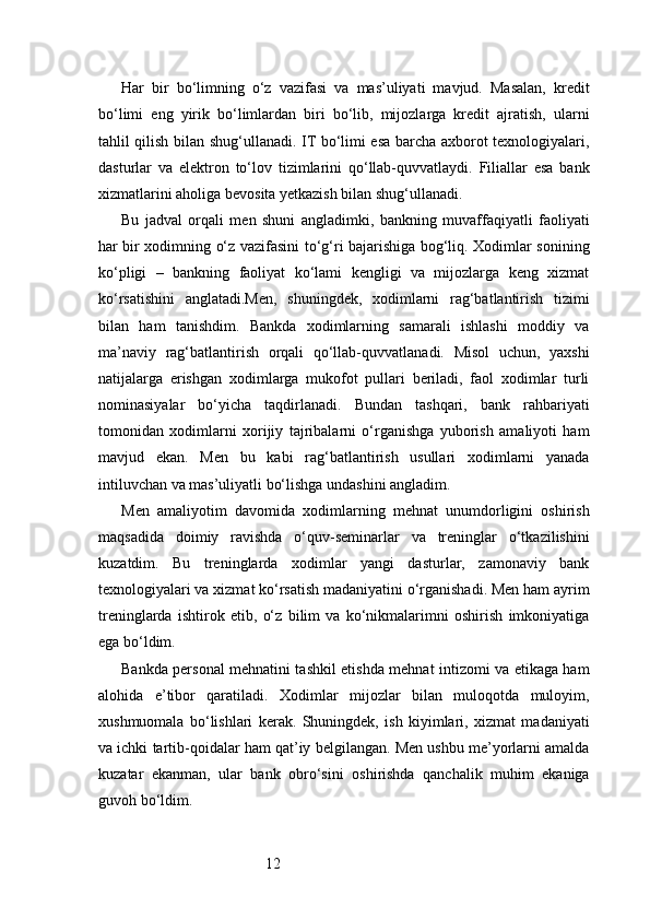12Har   bir   bo‘limning   o‘z   vazifasi   va   mas’uliyati   mavjud.   Masalan,   kredit
bo‘limi   eng   yirik   bo‘limlardan   biri   bo‘lib,   mijozlarga   kredit   ajratish,   ularni
tahlil qilish bilan shug‘ullanadi. IT bo‘limi esa barcha axborot texnologiyalari,
dasturlar   va   elektron   to‘lov   tizimlarini   qo‘llab-quvvatlaydi.   Filiallar   esa   bank
xizmatlarini aholiga bevosita yetkazish bilan shug‘ullanadi.
Bu   jadval   orqali   men   shuni   angladimki,   bankning   muvaffaqiyatli   faoliyati
har bir xodimning o‘z vazifasini to‘g‘ri bajarishiga bog‘liq. Xodimlar sonining
ko‘pligi   –   bankning   faoliyat   ko‘lami   kengligi   va   mijozlarga   keng   xizmat
ko‘rsatishini   anglatadi.Men,   shuningdek,   xodimlarni   rag‘batlantirish   tizimi
bilan   ham   tanishdim.   Bankda   xodimlarning   samarali   ishlashi   moddiy   va
ma’naviy   rag‘batlantirish   orqali   qo‘llab-quvvatlanadi.   Misol   uchun,   yaxshi
natijalarga   erishgan   xodimlarga   mukofot   pullari   beriladi,   faol   xodimlar   turli
nominasiyalar   bo‘yicha   taqdirlanadi.   Bundan   tashqari,   bank   rahbariyati
tomonidan   xodimlarni   xorijiy   tajribalarni   o‘rganishga   yuborish   amaliyoti   ham
mavjud   ekan.   Men   bu   kabi   rag‘batlantirish   usullari   xodimlarni   yanada
intiluvchan va mas’uliyatli bo‘lishga undashini angladim.
Men   amaliyotim   davomida   xodimlarning   mehnat   unumdorligini   oshirish
maqsadida   doimiy   ravishda   o‘quv-seminarlar   va   treninglar   o‘tkazilishini
kuzatdim.   Bu   treninglarda   xodimlar   yangi   dasturlar,   zamonaviy   bank
texnologiyalari va xizmat ko‘rsatish madaniyatini o‘rganishadi. Men ham ayrim
treninglarda   ishtirok   etib,   o‘z   bilim   va   ko‘nikmalarimni   oshirish   imkoniyatiga
ega bo‘ldim.
Bankda personal mehnatini tashkil etishda mehnat intizomi va etikaga ham
alohida   e’tibor   qaratiladi.   Xodimlar   mijozlar   bilan   muloqotda   muloyim,
xushmuomala   bo‘lishlari   kerak.   Shuningdek,   ish   kiyimlari,   xizmat   madaniyati
va ichki tartib-qoidalar ham qat’iy belgilangan. Men ushbu me’yorlarni amalda
kuzatar   ekanman,   ular   bank   obro‘sini   oshirishda   qanchalik   muhim   ekaniga
guvoh bo‘ldim. 
