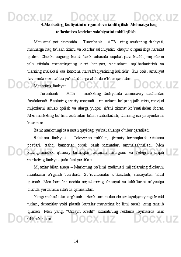 144. Marketing faoliyatini o‘rganish va tahlil qilish. Mehnatga haq
to‘lashni va kadrlar salohiyatini tahlil qilish
Men   amaliyot   davomida       Turonbank       ATB     ning   marketing   faoliyati,
mehnatga haq to‘lash tizimi va kadrlar salohiyatini chuqur o‘rganishga harakat
qildim.   Chunki   bugungi   kunda   bank   sohasida   raqobat   juda   kuchli,   mijozlarni
jalb   etishda   marketingning   o‘rni   beqiyos,   xodimlarni   rag‘batlantirish   va
ularning   malakasi   esa   korxona   muvaffaqiyatining   kalitidir.   Shu   bois,   amaliyot
davomida men ushbu yo‘nalishlarga alohida e’tibor qaratdim.
Marketing faoliyati
    Turonbank       ATB       marketing   faoliyatida   zamonaviy   usullardan
foydalanadi. Bankning asosiy maqsadi  – mijozlarni ko‘proq jalb etish, mavjud
mijozlarni   ushlab   qolish   va   ularga   yuqori   sifatli   xizmat   ko‘rsatishdan   iborat.
Men marketing bo‘limi xodimlari bilan suhbatlashib, ularning ish jarayonlarini
kuzatdim.
Bank marketingida asosan quyidagi yo‘nalishlarga e’tibor qaratiladi:
Reklama   faoliyati   –   Televizion   roliklar,   ijtimoiy   tarmoqlarda   reklama
postlari,   tashqi   bannerlar   orqali   bank   xizmatlari   ommalashtiriladi.   Men
kuzatganimdek,   ijtimoiy   tarmoqlar,   xususan   Instagram   va   Telegram   orqali
marketing faoliyati juda faol yuritiladi.
Mijozlar   bilan  aloqa  –  Marketing  bo‘limi   xodimlari  mijozlarning  fikrlarini
muntazam   o‘rganib   borishadi.   So‘rovnomalar   o‘tkaziladi,   shikoyatlar   tahlil
qilinadi.   Men   ham   bir   nechta   mijozlarning   shikoyat   va   takliflarini   ro‘yxatga
olishda yordamchi sifatida qatnashdim.
Yangi mahsulotlar targ‘iboti – Bank tomonidan chiqarilayotgan yangi kredit
turlari,   depozitlar   yoki   plastik   kartalar   marketing   bo‘limi   orqali   keng   targ‘ib
qilinadi.   Men   yangi   “Onlayn   kredit”   xizmatining   reklama   loyihasida   ham
ishtirok etdim. 