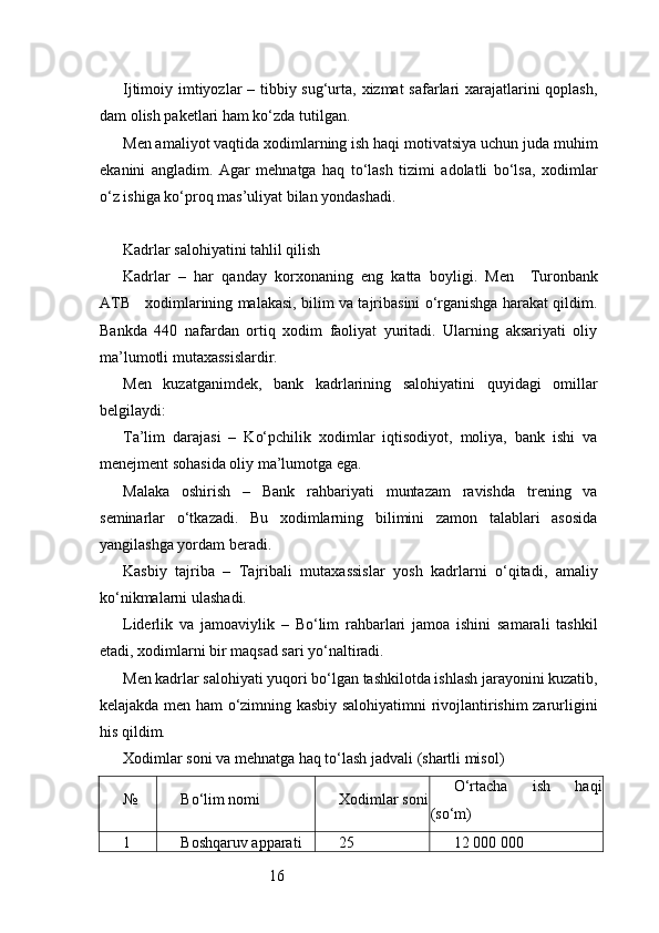 16Ijtimoiy imtiyozlar  – tibbiy sug‘urta, xizmat  safarlari xarajatlarini  qoplash,
dam olish paketlari ham ko‘zda tutilgan.
Men amaliyot vaqtida xodimlarning ish haqi motivatsiya uchun juda muhim
ekanini   angladim.   Agar   mehnatga   haq   to‘lash   tizimi   adolatli   bo‘lsa,   xodimlar
o‘z ishiga ko‘proq mas’uliyat bilan yondashadi.
Kadrlar salohiyatini tahlil qilish
Kadrlar   –   har   qanday   korxonaning   eng   katta   boyligi.   Men     Turonbank
ATB      xodimlarining malakasi, bilim va tajribasini o‘rganishga harakat qildim.
Bankda   440   nafardan   ortiq   xodim   faoliyat   yuritadi.   Ularning   aksariyati   oliy
ma’lumotli mutaxassislardir.
Men   kuzatganimdek,   bank   kadrlarining   salohiyatini   quyidagi   omillar
belgilaydi:
Ta’lim   darajasi   –   Ko‘pchilik   xodimlar   iqtisodiyot,   moliya,   bank   ishi   va
menejment sohasida oliy ma’lumotga ega.
Malaka   oshirish   –   Bank   rahbariyati   muntazam   ravishda   trening   va
seminarlar   o‘tkazadi.   Bu   xodimlarning   bilimini   zamon   talablari   asosida
yangilashga yordam beradi.
Kasbiy   tajriba   –   Tajribali   mutaxassislar   yosh   kadrlarni   o‘qitadi,   amaliy
ko‘nikmalarni ulashadi.
Liderlik   va   jamoaviylik   –   Bo‘lim   rahbarlari   jamoa   ishini   samarali   tashkil
etadi, xodimlarni bir maqsad sari yo‘naltiradi.
Men kadrlar salohiyati yuqori bo‘lgan tashkilotda ishlash jarayonini kuzatib,
kelajakda men ham o‘zimning kasbiy salohiyatimni rivojlantirishim zarurligini
his qildim.
Xodimlar soni va mehnatga haq to‘lash jadvali (shartli misol)
№ Bo‘lim nomi Xodimlar soni O‘rtacha   ish   haqi
(so‘m)
1 Boshqaruv apparati 25 12 000 000 