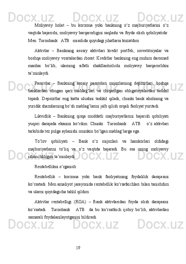 19Moliyaviy   holat   –   bu   korxona   yoki   bankning   o‘z   majburiyatlarini   o‘z
vaqtida bajarishi, moliyaviy barqarorligini saqlashi va foyda olish qobiliyatidir.
Men   Turonbank   ATB    misolida quyidagi jihatlarni kuzatdim:
Aktivlar   –   Bankning   asosiy   aktivlari   kredit   portfeli,   investitsiyalar   va
boshqa moliyaviy vositalardan iborat. Kreditlar bankning eng muhim daromad
manbai   bo‘lib,   ularning   sifatli   shakllantirilishi   moliyaviy   barqarorlikni
ta’minlaydi.
Passivlar   –   Bankning   asosiy   passivlari   mijozlarning   depozitlari,   boshqa
banklardan   olingan   qarz   mablag‘lari   va   chiqarilgan   obligatsiyalardan   tashkil
topadi.   Depozitlar   eng   katta   ulushni   tashkil   qiladi,   chunki   bank   aholining   va
yuridik shaxslarning bo‘sh mablag‘larini jalb qilish orqali faoliyat yuritadi.
Likvidlik   –   Bankning   qisqa   muddatli   majburiyatlarini   bajarish   qobiliyati
yuqori   darajada   ekanini   ko‘rdim.   Chunki     Turonbank       ATB       o‘z   aktivlari
tarkibida tez pulga aylanishi mumkin bo‘lgan mablag‘larga ega.
To‘lov   qobiliyati   –   Bank   o‘z   mijozlari   va   hamkorlari   oldidagi
majburiyatlarini   to‘liq   va   o‘z   vaqtida   bajaradi.   Bu   esa   uning   moliyaviy
ishonchliligini ta’minlaydi.
Rentabellikni o‘rganish
Rentabellik   –   korxona   yoki   bank   faoliyatining   foydalilik   darajasini
ko‘rsatadi. Men amaliyot jarayonida rentabellik ko‘rsatkichlari bilan tanishdim
va ularni quyidagicha tahlil qildim:
Aktivlar   rentabelligi   (ROA)   –   Bank   aktivlaridan   foyda   olish   darajasini
ko‘rsatadi.     Turonbank       ATB     da   bu   ko‘rsatkich   ijobiy   bo‘lib,   aktivlardan
samarali foydalanilayotganini bildiradi. 