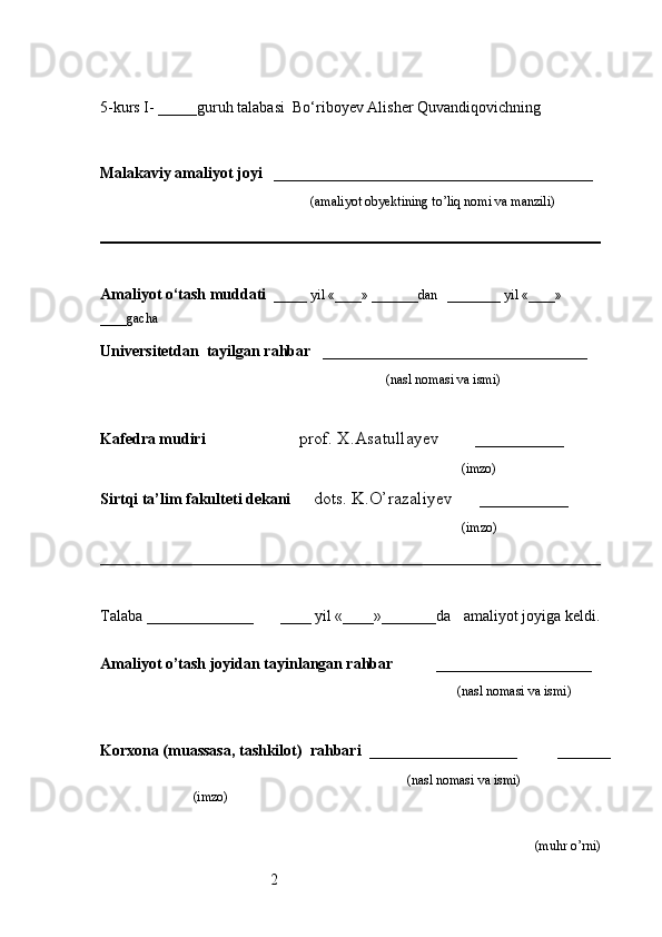 25-kurs I- _____guruh talabasi   Bo‘riboyev Alisher Quvandiqovich ning 
                                                                                                 
                     
Malakaviy amaliyot joyi    _________________________________________ 
                                                               (amaliyot obyektining to’liq nomi va manzili)
                                                                                            
Amaliyot o‘tash muddati    _____ yil «____» _______dan   ________ yil «____» 
____gacha
Universitetdan   tayilgan rahbar    __________________________________
                                              (nasl nomasi va ismi)
Kafedra mudiri                      prof. X.Asatullayev        __________
                                                                   (imzo)
Sirtqi ta’lim fakulteti dekani      dots. K.O’razaliyev      __________
                                     (imzo)
Talaba  ________________         ____ yil «____»_______da      amaliyot joyiga keldi.
                                                                     
Amaliyot o’tash joyidan tayinlangan rahbar            ____________________
                                                                                               (nasl nomasi va ismi)
Korxona (muassasa, tashkilot)   rahbari    ___________________          ______
                                                                    (nasl nomasi va ismi)
(imzo)                      
(muhr  o’rni) 