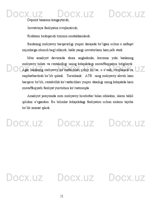 21Depozit bazasini kengaytirish;
Investitsiya faoliyatini rivojlantirish;
Risklarni boshqarish tizimini mustahkamlash.
Bankning moliyaviy barqarorligi yuqori  darajada bo‘lgani  uchun u nafaqat
mijozlarga ishonch bag‘ishlaydi, balki yangi investorlarni ham jalb etadi.
Men   amaliyot   davomida   shuni   angladimki,   korxona   yoki   bankning
moliyaviy   holati   va   rentabelligi   uning   kelajakdagi   muvaffaqiyatini   belgilaydi.
Agar bankning moliyaviy ko‘rsatkichlari ijobiy bo‘lsa, u o‘sadi, rivojlanadi  va
raqobatbardosh   bo‘lib   qoladi.     Turonbank       ATB     ning   moliyaviy   ahvoli   ham
barqaror bo‘lib, rentabellik ko‘rsatkichlari yuqori ekanligi uning kelajakda ham
muvaffaqiyatli faoliyat yuritishini ko‘rsatmoqda.
Amaliyot jarayonida men moliyaviy hisobotlar bilan ishlashni, ularni tahlil
qilishni   o‘rgandim.   Bu   bilimlar   kelajakdagi   faoliyatim   uchun   muhim   tajriba
bo‘lib xizmat qiladi. 