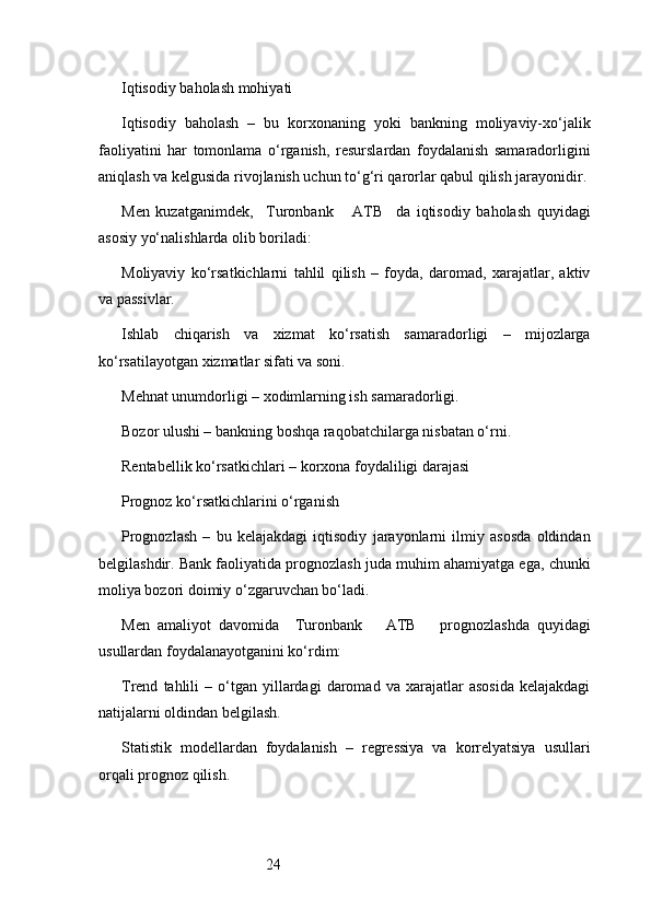 24Iqtisodiy baholash mohiyati
Iqtisodiy   baholash   –   bu   korxonaning   yoki   bankning   moliyaviy-xo‘jalik
faoliyatini   har   tomonlama   o‘rganish,   resurslardan   foydalanish   samaradorligini
aniqlash va kelgusida rivojlanish uchun to‘g‘ri qarorlar qabul qilish jarayonidir.
Men   kuzatganimdek,     Turonbank       ATB     da   iqtisodiy   baholash   quyidagi
asosiy yo‘nalishlarda olib boriladi:
Moliyaviy   ko‘rsatkichlarni   tahlil   qilish   –   foyda,   daromad,   xarajatlar,   aktiv
va passivlar.
Ishlab   chiqarish   va   xizmat   ko‘rsatish   samaradorligi   –   mijozlarga
ko‘rsatilayotgan xizmatlar sifati va soni.
Mehnat unumdorligi – xodimlarning ish samaradorligi.
Bozor ulushi – bankning boshqa raqobatchilarga nisbatan o‘rni.
Rentabellik ko‘rsatkichlari – korxona foydaliligi darajasi
Prognoz ko‘rsatkichlarini o‘rganish
Prognozlash   –   bu   kelajakdagi   iqtisodiy   jarayonlarni   ilmiy   asosda   oldindan
belgilashdir. Bank faoliyatida prognozlash juda muhim ahamiyatga ega, chunki
moliya bozori doimiy o‘zgaruvchan bo‘ladi.
Men   amaliyot   davomida     Turonbank       ATB       prognozlashda   quyidagi
usullardan foydalanayotganini ko‘rdim:
Trend   tahlili   –  o‘tgan  yillardagi   daromad   va   xarajatlar   asosida   kelajakdagi
natijalarni oldindan belgilash.
Statistik   modellardan   foydalanish   –   regressiya   va   korrelyatsiya   usullari
orqali prognoz qilish. 