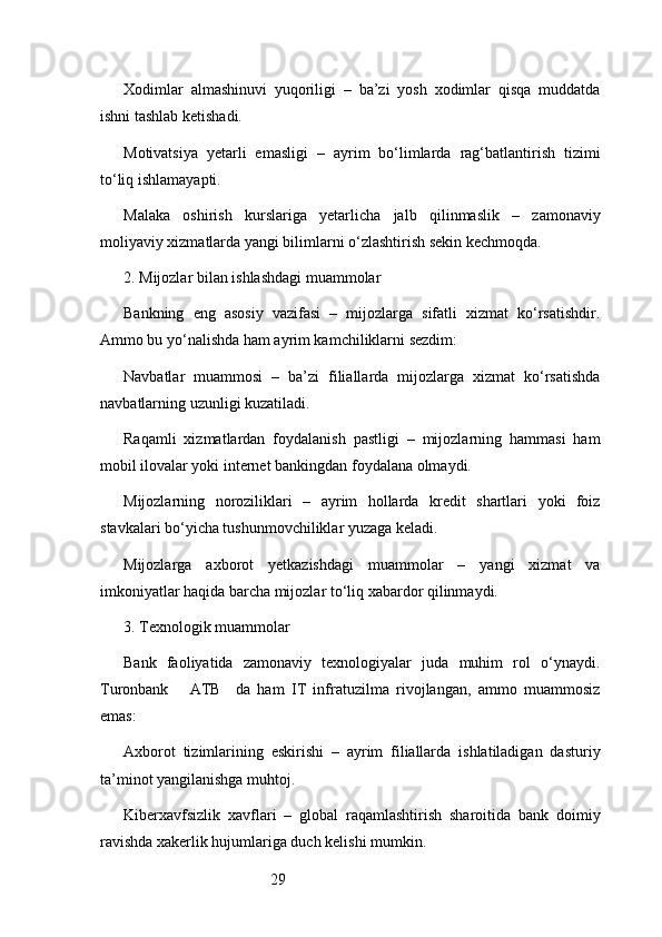 29Xodimlar   almashinuvi   yuqoriligi   –   ba’zi   yosh   xodimlar   qisqa   muddatda
ishni tashlab ketishadi.
Motivatsiya   yetarli   emasligi   –   ayrim   bo‘limlarda   rag‘batlantirish   tizimi
to‘liq ishlamayapti.
Malaka   oshirish   kurslariga   yetarlicha   jalb   qilinmaslik   –   zamonaviy
moliyaviy xizmatlarda yangi bilimlarni o‘zlashtirish sekin kechmoqda.
2. Mijozlar bilan ishlashdagi muammolar
Bankning   eng   asosiy   vazifasi   –   mijozlarga   sifatli   xizmat   ko‘rsatishdir.
Ammo bu yo‘nalishda ham ayrim kamchiliklarni sezdim:
Navbatlar   muammosi   –   ba’zi   filiallarda   mijozlarga   xizmat   ko‘rsatishda
navbatlarning uzunligi kuzatiladi.
Raqamli   xizmatlardan   foydalanish   pastligi   –   mijozlarning   hammasi   ham
mobil ilovalar yoki internet bankingdan foydalana olmaydi.
Mijozlarning   noroziliklari   –   ayrim   hollarda   kredit   shartlari   yoki   foiz
stavkalari bo‘yicha tushunmovchiliklar yuzaga keladi.
Mijozlarga   axborot   yetkazishdagi   muammolar   –   yangi   xizmat   va
imkoniyatlar haqida barcha mijozlar to‘liq xabardor qilinmaydi.
3. Texnologik muammolar
Bank   faoliyatida   zamonaviy   texnologiyalar   juda   muhim   rol   o‘ynaydi.
Turonbank       ATB     da   ham   IT   infratuzilma   rivojlangan,   ammo   muammosiz
emas:
Axborot   tizimlarining   eskirishi   –   ayrim   filiallarda   ishlatiladigan   dasturiy
ta’minot yangilanishga muhtoj.
Kiberxavfsizlik   xavflari   –   global   raqamlashtirish   sharoitida   bank   doimiy
ravishda xakerlik hujumlariga duch kelishi mumkin. 