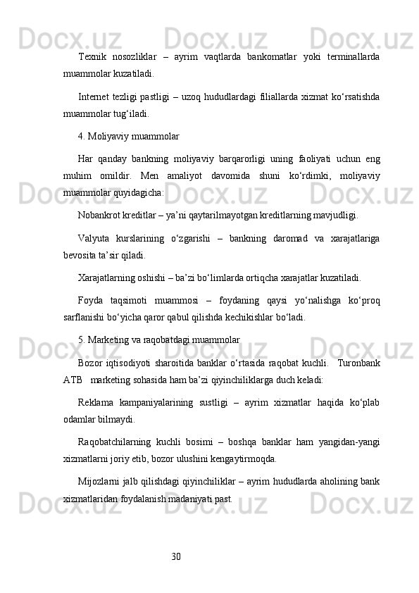 30Texnik   nosozliklar   –   ayrim   vaqtlarda   bankomatlar   yoki   terminallarda
muammolar kuzatiladi.
Internet  tezligi  pastligi  –  uzoq   hududlardagi  filiallarda   xizmat   ko‘rsatishda
muammolar tug‘iladi.
4. Moliyaviy muammolar
Har   qanday   bankning   moliyaviy   barqarorligi   uning   faoliyati   uchun   eng
muhim   omildir.   Men   amaliyot   davomida   shuni   ko‘rdimki,   moliyaviy
muammolar quyidagicha:
Nobankrot kreditlar – ya’ni qaytarilmayotgan kreditlarning mavjudligi.
Valyuta   kurslarining   o‘zgarishi   –   bankning   daromad   va   xarajatlariga
bevosita ta’sir qiladi.
Xarajatlarning oshishi – ba’zi bo‘limlarda ortiqcha xarajatlar kuzatiladi.
Foyda   taqsimoti   muammosi   –   foydaning   qaysi   yo‘nalishga   ko‘proq
sarflanishi bo‘yicha qaror qabul qilishda kechikishlar bo‘ladi.
5. Marketing va raqobatdagi muammolar
Bozor   iqtisodiyoti   sharoitida   banklar   o‘rtasida   raqobat   kuchli.     Turonbank
ATB    marketing sohasida ham ba’zi qiyinchiliklarga duch keladi:
Reklama   kampaniyalarining   sustligi   –   ayrim   xizmatlar   haqida   ko‘plab
odamlar bilmaydi.
Raqobatchilarning   kuchli   bosimi   –   boshqa   banklar   ham   yangidan-yangi
xizmatlarni joriy etib, bozor ulushini kengaytirmoqda.
Mijozlarni jalb qilishdagi qiyinchiliklar – ayrim hududlarda aholining bank
xizmatlaridan foydalanish madaniyati past. 