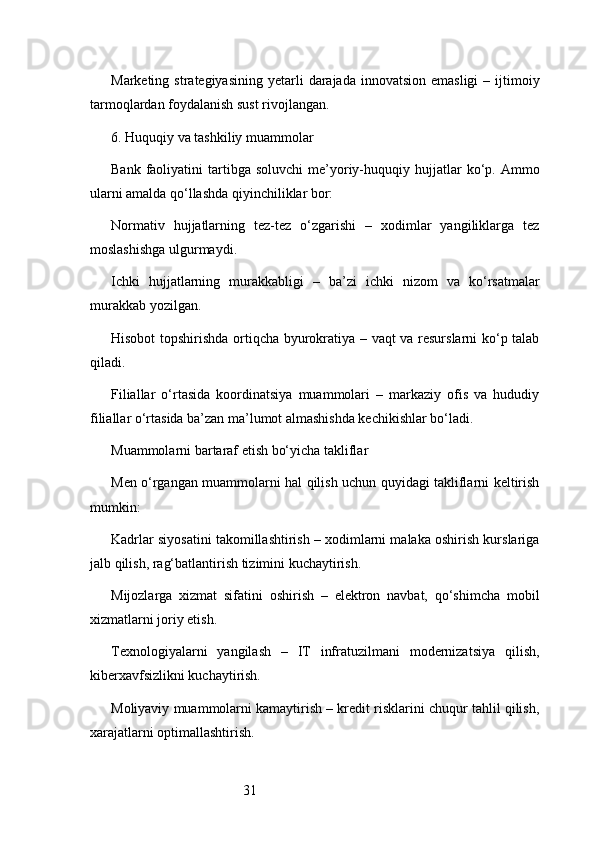31Marketing  strategiyasining  yetarli   darajada  innovatsion  emasligi  –  ijtimoiy
tarmoqlardan foydalanish sust rivojlangan.
6. Huquqiy va tashkiliy muammolar
Bank  faoliyatini   tartibga   soluvchi  me’yoriy-huquqiy  hujjatlar  ko‘p.  Ammo
ularni amalda qo‘llashda qiyinchiliklar bor:
Normativ   hujjatlarning   tez-tez   o‘zgarishi   –   xodimlar   yangiliklarga   tez
moslashishga ulgurmaydi.
Ichki   hujjatlarning   murakkabligi   –   ba’zi   ichki   nizom   va   ko‘rsatmalar
murakkab yozilgan.
Hisobot topshirishda ortiqcha byurokratiya – vaqt va resurslarni ko‘p talab
qiladi.
Filiallar   o‘rtasida   koordinatsiya   muammolari   –   markaziy   ofis   va   hududiy
filiallar o‘rtasida ba’zan ma’lumot almashishda kechikishlar bo‘ladi.
Muammolarni bartaraf etish bo‘yicha takliflar
Men o‘rgangan muammolarni hal qilish uchun quyidagi takliflarni keltirish
mumkin:
Kadrlar siyosatini takomillashtirish – xodimlarni malaka oshirish kurslariga
jalb qilish, rag‘batlantirish tizimini kuchaytirish.
Mijozlarga   xizmat   sifatini   oshirish   –   elektron   navbat,   qo‘shimcha   mobil
xizmatlarni joriy etish.
Texnologiyalarni   yangilash   –   IT   infratuzilmani   modernizatsiya   qilish,
kiberxavfsizlikni kuchaytirish.
Moliyaviy muammolarni kamaytirish – kredit risklarini chuqur tahlil qilish,
xarajatlarni optimallashtirish. 