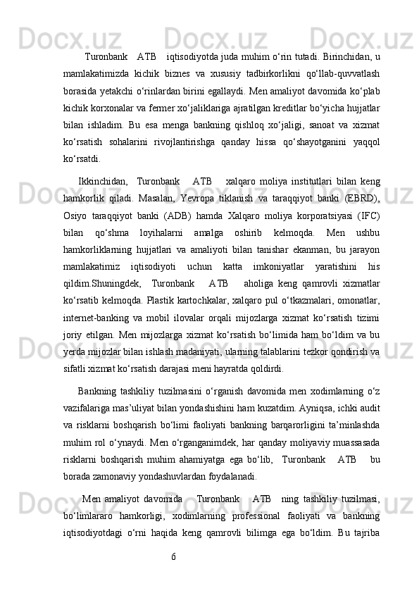 6   Turonbank     ATB      iqtisodiyotda juda muhim o‘rin tutadi. Birinchidan, u
mamlakatimizda   kichik   biznes   va   xususiy   tadbirkorlikni   qo‘llab-quvvatlash
borasida yetakchi o‘rinlardan birini egallaydi. Men amaliyot davomida ko‘plab
kichik korxonalar va fermer xo‘jaliklariga ajratilgan kreditlar bo‘yicha hujjatlar
bilan   ishladim.   Bu   esa   menga   bankning   qishloq   xo‘jaligi,   sanoat   va   xizmat
ko‘rsatish   sohalarini   rivojlantirishga   qanday   hissa   qo‘shayotganini   yaqqol
ko‘rsatdi.
Ikkinchidan,     Turonbank       ATB       xalqaro   moliya   institutlari   bilan   keng
hamkorlik   qiladi.   Masalan,   Yevropa   tiklanish   va   taraqqiyot   banki   (EBRD),
Osiyo   taraqqiyot   banki   (ADB)   hamda   Xalqaro   moliya   korporatsiyasi   (IFC)
bilan   qo‘shma   loyihalarni   amalga   oshirib   kelmoqda.   Men   ushbu
hamkorliklarning   hujjatlari   va   amaliyoti   bilan   tanishar   ekanman,   bu   jarayon
mamlakatimiz   iqtisodiyoti   uchun   katta   imkoniyatlar   yaratishini   his
qildim.Shuningdek,     Turonbank       ATB       aholiga   keng   qamrovli   xizmatlar
ko‘rsatib   kelmoqda.   Plastik   kartochkalar,   xalqaro   pul   o‘tkazmalari,  omonatlar,
internet-banking   va   mobil   ilovalar   orqali   mijozlarga   xizmat   ko‘rsatish   tizimi
joriy   etilgan.   Men   mijozlarga   xizmat   ko‘rsatish   bo‘limida   ham   bo‘ldim   va   bu
yerda mijozlar bilan ishlash madaniyati, ularning talablarini tezkor qondirish va
sifatli xizmat ko‘rsatish darajasi meni hayratda qoldirdi.
Bankning   tashkiliy   tuzilmasini   o‘rganish   davomida   men   xodimlarning   o‘z
vazifalariga mas’uliyat bilan yondashishini ham kuzatdim. Ayniqsa, ichki audit
va   risklarni   boshqarish   bo‘limi   faoliyati   bankning   barqarorligini   ta’minlashda
muhim  rol  o‘ynaydi. Men o‘rganganimdek, har  qanday moliyaviy muassasada
risklarni   boshqarish   muhim   ahamiyatga   ega   bo‘lib,     Turonbank       ATB       bu
borada zamonaviy yondashuvlardan foydalanadi.
  Men   amaliyot   davomida       Turonbank       ATB     ning   tashkiliy   tuzilmasi,
bo‘limlararo   hamkorligi,   xodimlarning   professional   faoliyati   va   bankning
iqtisodiyotdagi   o‘rni   haqida   keng   qamrovli   bilimga   ega   bo‘ldim.   Bu   tajriba 