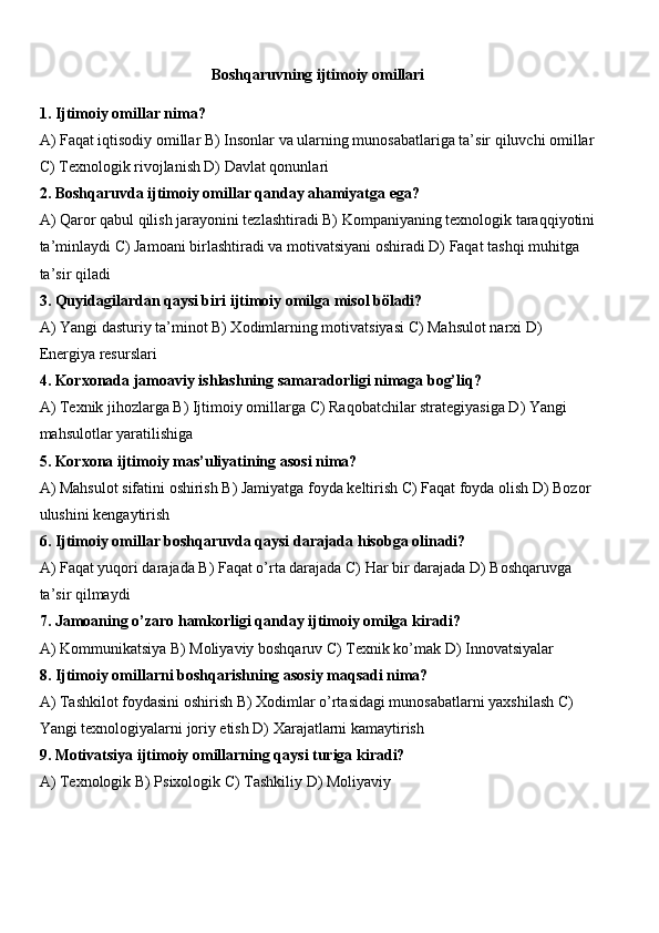 Boshqaruvning ijtimoiy omillari
1. Ijtimoiy omillar nima?
A) Faqat iqtisodiy omillar B) Insonlar va ularning munosabatlariga ta’sir qiluvchi omillar
C) Texnologik rivojlanish D) Davlat qonunlari
2. Boshqaruvda ijtimoiy omillar qanday ahamiyatga ega?
A) Qaror qabul qilish jarayonini tezlashtiradi B) Kompaniyaning texnologik taraqqiyotini
ta’minlaydi C) Jamoani birlashtiradi va motivatsiyani oshiradi D) Faqat tashqi muhitga 
ta’sir qiladi
3. Quyidagilardan qaysi biri ijtimoiy omilga misol böladi?
A) Yangi dasturiy ta’minot B) Xodimlarning motivatsiyasi C) Mahsulot narxi D) 
Energiya resurslari
4. Korxonada jamoaviy ishlashning samaradorligi nimaga bog’liq?
A) Texnik jihozlarga B) Ijtimoiy omillarga C) Raqobatchilar strategiyasiga D) Yangi 
mahsulotlar yaratilishiga
5. Korxona ijtimoiy mas’uliyatining asosi nima?
A) Mahsulot sifatini oshirish B) Jamiyatga foyda keltirish C) Faqat foyda olish D) Bozor 
ulushini kengaytirish
6. Ijtimoiy omillar boshqaruvda qaysi darajada hisobga olinadi?
A) Faqat yuqori darajada B) Faqat o’rta darajada C) Har bir darajada D) Boshqaruvga 
ta’sir qilmaydi
7. Jamoaning o’zaro hamkorligi qanday ijtimoiy omilga kiradi?
A) Kommunikatsiya B) Moliyaviy boshqaruv C) Texnik ko’mak D) Innovatsiyalar
8. Ijtimoiy omillarni boshqarishning asosiy maqsadi nima?
A) Tashkilot foydasini oshirish B) Xodimlar o’rtasidagi munosabatlarni yaxshilash C) 
Yangi texnologiyalarni joriy etish D) Xarajatlarni kamaytirish
9. Motivatsiya ijtimoiy omillarning qaysi turiga kiradi?
A) Texnologik B) Psixologik C) Tashkiliy D) Moliyaviy 