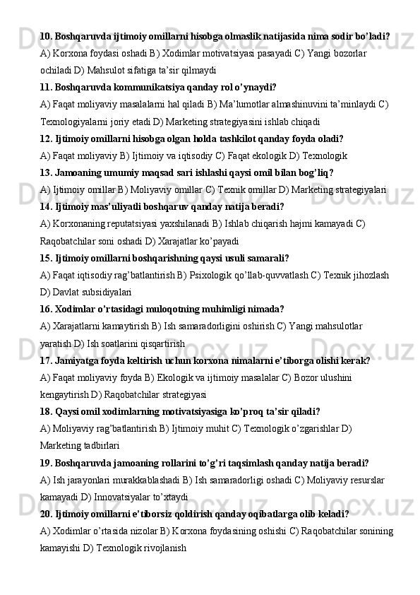 10. Boshqaruvda ijtimoiy omillarni hisobga olmaslik natijasida nima sodir bo’ladi?
A) Korxona foydasi oshadi B) Xodimlar motivatsiyasi pasayadi C) Yangi bozorlar 
ochiladi D) Mahsulot sifatiga ta’sir qilmaydi
11. Boshqaruvda kommunikatsiya qanday rol o’ynaydi?
A) Faqat moliyaviy masalalarni hal qiladi B) Ma’lumotlar almashinuvini ta’minlaydi C) 
Texnologiyalarni joriy etadi D) Marketing strategiyasini ishlab chiqadi
12. Ijtimoiy omillarni hisobga olgan holda tashkilot qanday foyda oladi?
A) Faqat moliyaviy B) Ijtimoiy va iqtisodiy C) Faqat ekologik D) Texnologik
13. Jamoaning umumiy maqsad sari ishlashi qaysi omil bilan bog’liq?
A) Ijtimoiy omillar B) Moliyaviy omillar C) Texnik omillar D) Marketing strategiyalari
14. Ijtimoiy mas’uliyatli boshqaruv qanday natija beradi?
A) Korxonaning reputatsiyasi yaxshilanadi B) Ishlab chiqarish hajmi kamayadi C) 
Raqobatchilar soni oshadi D) Xarajatlar ko’payadi
15. Ijtimoiy omillarni boshqarishning qaysi usuli samarali?
A) Faqat iqtisodiy rag’batlantirish B) Psixologik qo’llab-quvvatlash C) Texnik jihozlash 
D) Davlat subsidiyalari
16. Xodimlar o’rtasidagi muloqotning muhimligi nimada?
A) Xarajatlarni kamaytirish B) Ish samaradorligini oshirish C) Yangi mahsulotlar 
yaratish D) Ish soatlarini qisqartirish
17. Jamiyatga foyda keltirish uchun korxona nimalarni e’tiborga olishi kerak?
A) Faqat moliyaviy foyda B) Ekologik va ijtimoiy masalalar C) Bozor ulushini 
kengaytirish D) Raqobatchilar strategiyasi
18. Qaysi omil xodimlarning motivatsiyasiga ko’proq ta’sir qiladi?
A) Moliyaviy rag’batlantirish B) Ijtimoiy muhit C) Texnologik o’zgarishlar D) 
Marketing tadbirlari
19. Boshqaruvda jamoaning rollarini to’g’ri taqsimlash qanday natija beradi?
A) Ish jarayonlari murakkablashadi B) Ish samaradorligi oshadi C) Moliyaviy resurslar 
kamayadi D) Innovatsiyalar to’xtaydi
20. Ijtimoiy omillarni e’tiborsiz qoldirish qanday oqibatlarga olib keladi?
A) Xodimlar o’rtasida nizolar B) Korxona foydasining oshishi C) Raqobatchilar sonining
kamayishi D) Texnologik rivojlanish 