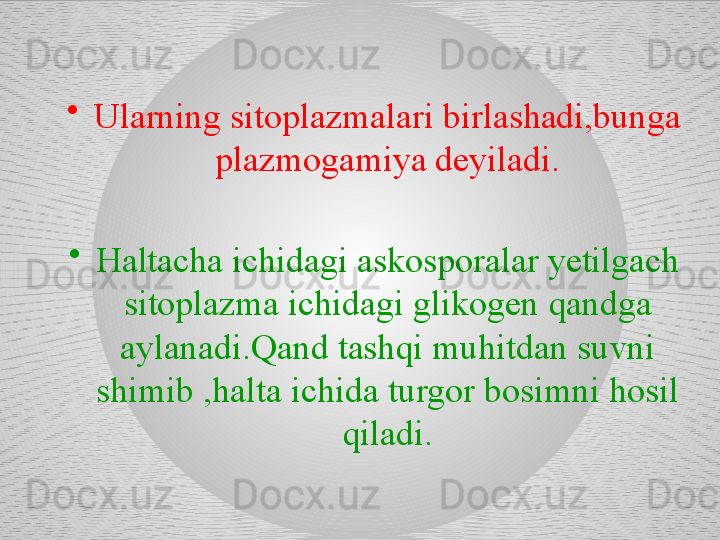 •
Ularning sitoplazmalari birlashadi,bunga 
plazmogamiya deyiladi.
•
Haltacha ichidagi askosporalar yetilgach 
sitoplazma ichidagi glikogen qandga 
aylanadi.Qand tashqi muhitdan suvni 
shimib ,halta ichida turgor bosimni hosil 
qiladi. 