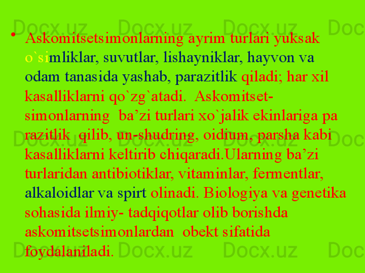 •
Askomitsetsimonlarning ayrim turlari yuksak 
o`si mliklar, suvutlar, lishayniklar, hayvon va 
odam tanasida yashab, para zitlik  qiladi; har xil 
kasalliklarni qo`zg`atadi.  Askomitset- 
simonlarning  ba’zi turlari xo`jalik ekinlariga pa	
 
razitlik  qilib, un-shudring, oidium, parsha kabi 
kasallik	
 larni keltirib chiqaradi.Ularning ba’zi 
turlaridan antibiotiklar, vitaminlar, fermentlar, 
alkaloidlar va spirt  olinadi. Biologiya va genetika 
sohasida ilmiy- tadqiqotlar olib borishda 
askomitsetsimonlardan  obekt sifatida 
foydalaniladi. 