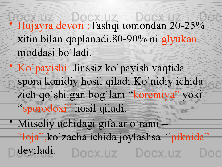 •
Hujayra devori : Tashqi tomondan 20-25% 
xitin bilan qoplanadi.80-90% ni  glyukan  
moddasi bo`ladi.
•
Ko`payishi:  Jinssiz ko`payish vaqtida 
spora konidiy hosil qiladi.Ko`nidiy ichida 
zich qo`shilgan bog`lam “ koremiya”  yoki 
“ sporodoxi”  hosil qiladi.
•
Mitseliy uchidagi gifalar o`rami – 
“loja”, ko`zacha ichida joylashsa  “ piknida” 
deyiladi. 