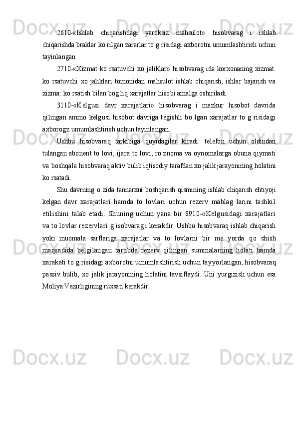 2610-«Ishlab   chiqarishdagi   yaroksiz   mahsulot»   hisobvarag   i   ishlab
chiqarishda brakl ar  ko rilgan zararlar to g risidagi axborotni umumlashtirish uchun
tayinlangan.
2710-«Xizmat  ko rsatuvchi xo jaliklar»   hisobvarag ida   korxonaning xiz mat .
ko   rsatuvchi   xo   jaliklari   tomonidan   mahsulot   ishlab   chiqarish,   ishlar   bajarish   va
xizma: ko rsatish bilan bog liq xarajatlar  hisobi  amalga oshiriladi.
3110-«Kelgusi   davr   xarajatlari»   hisobvarag   i   mazkur   hisobot   davrida
qilingan   ammo   kelgusi   hisobot   davriga   tegishli   bo   lgan   xarajatlar   to   g   risidagi
axborogz  umumlashtirish uchun tayinlangan.
Ushbu   h isobvaraq   tarkibiga   quyidagilar   kiradi:   telefon   uchun   oldindan
tulan gan  abonent to lovi, ijara to lovi, ro znoma va oynomalarga obuna qiymati
va boshqala  h isobvaraq aktiv bulib iqtisodiy tarafdan xo jalik jarayonining  h olatini
ko rsatadi.
Sh u davrning o zida tannarxni  boshqarish qismining ishlab chiqarish ehtiyoji
kelg an   davr   xarajatlari   hamda   to   lovlari   uchun   rezerv   mablag   larini   tashkil
etilishini   talab   etadi.   Shuning   uchun   yana   bir   8910-«Kelgusidagi   xarajatlari
va to lovlar rezervla ri g  isobvarag i kerakdir. Ushbu  h isobvaraq ishlab chiqarish
yoki   muomala   sarflariga   xara jat lar   va   to   lovlarni   bir   me   yorda   qo   shi sh
maqsadida   belgilangan   tartibda   rezerv   qilingan   summalarning   holati   hamda
xarakati to g risidagi axborotni umumlashtirish uchun tay yorlan gan , h isobvaraq
passiv   bulib,   xo   jalik   jarayonining   holatini   tavsiflaydi.   Uni   yur gizish   uchun   esa
Moliya Vazirligining ruxsati kerakdir.