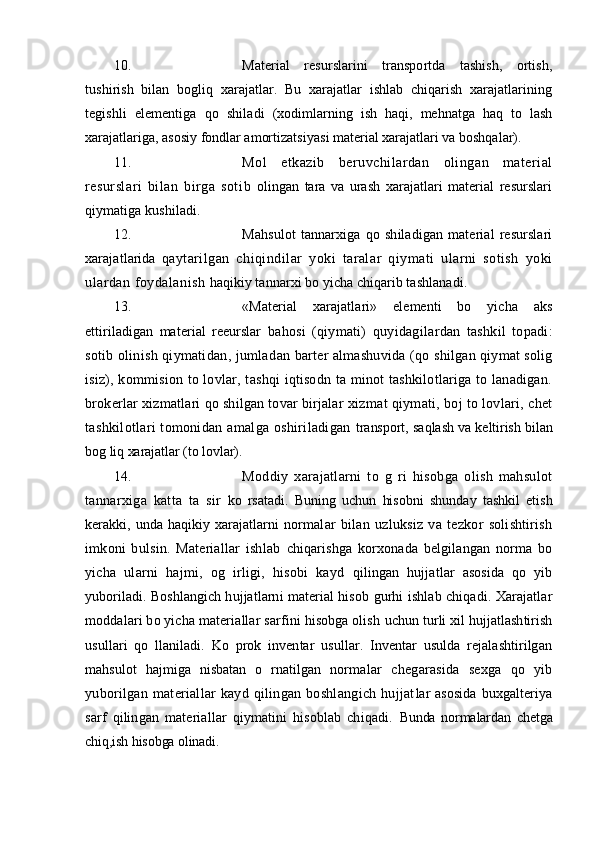 10. Material   resurslarini   transportda   tashish,   ortish,
tushirish   bilan   bogl iq   xarajatlar.   Bu   xarajatlar   ishlab   chiqarish   xarajatlarining
tegishli   elementiga   qo   shila di   (xodimlarning   ish   haqi,   mehnatga   haq   to   lash
xarajatlariga, asosiy fondlar amortizatsiyas i  material xarajatlari va boshqalar).
11. Mol   etkazib   beruvchilardan   olingan   material
resurslari   bilan   birga   soti b   olingan   tara   va   urash   xarajatlari   material   resurslari
qiymatiga kushiladi.
12. Mahsulot   tannarxiga   qo   shiladigan   material   resurslari
xarajatlarida   q aytarilgan   chiqindilar   yoki   taralar   qiymati   ularni   sotish   yoki
ulardan foydala nish   haqikiy tannarxi bo yicha chiqarib tashlanadi.
13. «Material   xarajatlari»   elementi   bo   yicha   aks
ettiriladigan   material   reeurslar   ba h osi   (qiymati)   quyidagila r dan   tashkil   topadi:
sotib olinish qiymatidan, jumlad an   barter almashuvida ( qo   shilgan qiymat solig
isiz), kommision to lovlar, tashqi iqtisodn ta minot tashkilotlariga to lanadigan.
brokerlar xizmatlari  qo  shilgan tovar birjalar   xizmat qiymati, boj to lovlari, chet
tash k ilotlari  tomonidan amalga oshiriladigan   transport, sa q lash va keltirish bilan
bog liq xarajatlar (to lovlar).
14. Moddiy   xarajatlarni   to   g   ri   hisobga   olish   mahsulot
tannarxiga   katta   ta   sir   ko   rsatadi.   Buning   uchun   hisobni   shunday   tashkil   etish
kerakki,  unda   haqikiy  xarajatlarni   normalar   bilan   uzluksiz   va   tezkor   solishtirish
imkoni   bulsin.   Materiallar   ishlab   chiqarishga   korxonada   belgilangan   norma   bo
yicha   ularni   hajmi,   og   irligi,   hisobi   kayd   qilingan   hujjatlar   asosida   qo   yib
yuboriladi. Boshlangich hujjatlarni material hisob   gurhi ishlab chiqadi. Xarajatlar
moddalari bo yicha materiallar sarfini hisobga olish  uchun turli xil hujjatlashtirish
usullari   qo   llaniladi.   Ko   prok   inventar   usullar.   Inventar   usulda   rejalashtirilgan
mahsulot   hajmiga   nisbatan   o   rnatilgan   normalar   chegarasida   sexga   qo   yib
yuborilgan  materiallar  kayd  qilingan  boshlangich  hujjat lar asosida  buxgalteriya
sarf   qilingan   materiallar   qiymatini   hisoblab   chiqadi.   Bunda   normalardan   chetga
chiq,ish hisobga olinadi.