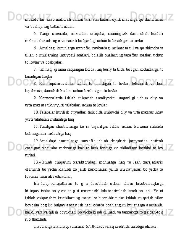mukofotlar, kasb ma h orati uchun tarif stavkalari, oylik maoshga qo shimchalar
va boshqa   ra g  batlantirishlar.
5. Tungi   smenada,   smenadan   ortiqcha,   shuningdek   dam   olish   kunlari
mehnat sharoiti   o g  ir va zararli bo lganligi uchun to lanadigan to lovlar.
6. Amaldagi krnunlarga muvofiq, navbatdagi mehnat ta tili va qo shimcha ta
tillar,   o   smirlarning imtiyozli soatlari, bolali k   onalarning tanaffus soatlari uchun
to lovlar va  boshqalar.
7. Ish haqi  q isman saqlangan holda, majburiy ta tilda bo lgan xodimlarga  to
lanadigan haq l ar.
8. Kon   topshiruvchilar   uchun   to   lanadigan   to   lovlar,   tekshirish   va   kon
topshirish, dam olish kunlari uchun beriladigan to lovlar.
9. Korxonalarda   ishlab   chiqarish   amaliyotini   utaganligi   uchun   oliy   va
urta maxsus  ukuv yurti talabalari uchun to lovlar.
10. Talabalar kurilish otryadlari tarkibida ishlovchi oliy va urta maxsus ukuv
yurti  talabalari mehnatiga haq
11. Tuzilgan   shartnomaga   ko   ra   bajarilgan   ishlar   uchun   korxona   shtatida
bulmaganlar   mehnatiga haq.
12. Amaldagi   qonunlarga   muvofiq   ishlab   chiqdrish   jarayonida   ishtirok
etadigan   xodimlar   mehnatiga   haq   to   lash   fondiga   qo   shiladigan   boshkd   to   lov
turlari.
13. «Ishlab   chiqarish   xarakteridagi   mehnatga   haq   to   lash   xarajatlari»
element i   bo   yicha   kishlok   xo   jalik   korxonalari   yillik   ish   natijalari   bo   yicha   to
lovlarni ham aks  ettiradilar.
Ish   haqi   xarajatlarini   to   g   ri   h isoblash   uchun   ularni   hisobvaraqlar ga
kilingav   ishlar   bo   yicha   to   g   ri   mutanosiblikda   taqsimlash   kerak   bo   ladi.   Ya   ni
ishlab   chiqarishdz   ishchilarning   mahsulot   biron-bir   turini   ishlab   chiqarish   bilan
bevosita bog liq bulgav asosiy ish haqi odatda boshlangich hujjatlarga asoslanib,
kalkulyatsiya qilish obyektlar i  bo yicha  hisob  qilinadi va tannarxga to g ridan-to g
ri o tkaziladi.
Hisoblangan ish haqi summasi 6710- hisob varaq kreditida  hisobga  olinadi.