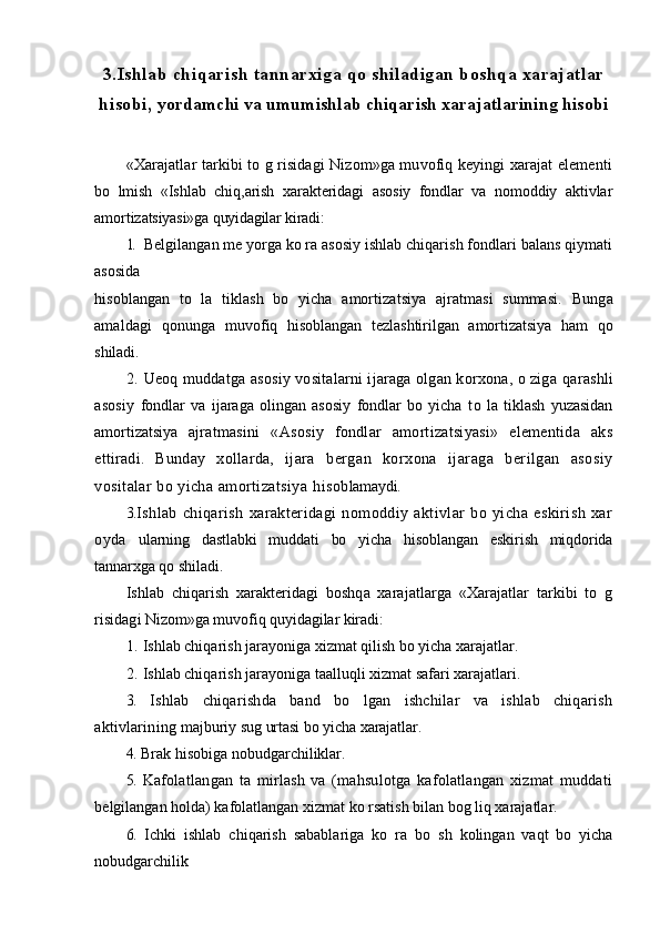 3 .Ishlab chiqarish tannarxiga qo shiladigan boshqa xarajatlar
hisobi,  yordamchi va umumishlab chiqarish xarajatlarining hisobi
«Xarajatlar tarkibi to g risidagi Nizom»ga muvofiq keyingi xarajat elementi
bo   lmish   «Ishlab   chiq,arish   xarakteridagi   asosiy   fondlar   va   nomoddiy   aktivlar
amortiza tsiyasi»ga quyidagilar kiradi:
1. Belgilangan me yorga ko ra asosiy ishlab chiqarish fondlari balans qiymati
asosida
hisoblangan   to   la   tiklash   bo   yicha   amortizatsiya   ajratmasi   summasi.   Bunga
amaldagi   q onunga   muvofiq   h isoblangan   tezlashtirilgan   amortizatsiya   ham   qo
shiladi.
2. Ueoq muddatga asosiy vositalarni ijaraga olgan korxona, o ziga   q arashli
asosiy   fondlar   va   ijaraga   olingan   asosiy   fondlar   bo   yicha   t o   la   tiklash   yuzasidan
amortizatsiya   aj ratmasini   «Asosiy   fondlar   amortizatsiyasi»   elementida   aks
ettiradi.   Bunday   x o llarda,   ijara   bergan   korxona   ijaraga   berilgan   asosiy
vositalar bo yicha amortizatsiya  h isob lamaydi.
3. Ishlab   chiqarish   xarakteridagi   nomoddiy   aktivlar   bo   yicha   eskirish   xar
oyda   ularning   dastlabki   muddati   bo   yicha   h isoblangan   eskirish   miqdorida
tannarxga  qo  shiladi.
Ishlab   chiqarish   xarakteridagi   boshqa   xarajatlarga   «Xarajatlar   tarkibi   to   g
risidagi  Nizom»ga muvofiq quyidagilar kiradi:
1. Ishlab chiqarish jarayoniga xizmat qilish bo yicha xarajatlar.
2. Ishlab chiqarish jarayoniga taallu q li xizmat safari xarajatlari.
3.   Ishlab   chiqarishda   band   bo   lgan   ishchilar   va   ishlab   chiqarish
aktivlarining   majburiy su g  urtasi bo yicha xarajatlar.
4.   Brak  hisobi ga nobudgarchiliklar.
5.   Kafolatlangan   ta   mirlash   va   (mahsulotga   kafolatlangan   xizmat   muddati
b elgilangan holda) kafolatlangan xizmat ko rsatish bilan bog liq xarajatlar.
6.   Ichki   ishlab   chiqarish   sabablariga   ko   ra   b o   sh   kolingan   vaqt   bo   yicha
nobudgarchili k