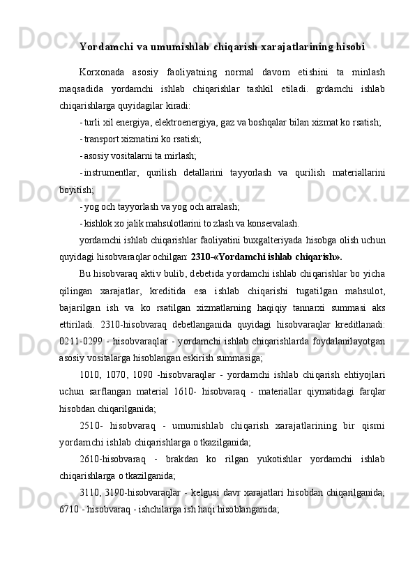 Yordamchi va umumishlab chiqarish xarajatlarining hisobi
Korxonada   asosiy   faoliyatning   normal   davom   etishini   ta   minlash
maqsadida   yordamchi   ishlab   chiqarishlar   tashkil   etiladi.   grdamchi   ishlab
chiqarishlarga quyidagilar  kiradi:
- turli xil energiya, elektroenergiya, gaz va boshqalar bilan xizmat ko rsatish;
- transport xizmatini ko rsatish;
- asosiy vositalarni ta mirlash;
- instrumentlar,   q urilish   detallarini   tayyorlash   va   q urilish   materiallarini
boyitish;
- yo g  och tayyorlash va yo g  och arralash;
- kishlok xo jalik mahsulotlarini to zlash va konservalash.
yo rdamchi ishlab chiqarishlar faoliyatini buxgalteriyada  hisobga  olish uchun
q uyidagi  hisobvaraqlar  ochilgan:  2310-«Yordamchi ishlab chiqarish».
Bu  h isobvaraq aktiv bulib, debetida yordamchi ishlab chiqarishlar bo yicha
q ilingan   xarajatlar,   kreditida   esa   ishlab   chiq a rishi   tugatilgan   mahsulot,
bajarilgan   ish   va   ko   rsatilgan   xizmatlarning   haqi q iy   tannarxi   summasi   aks
ettiriladi.   2310- h isobvaraq   debetlanganida   quyidagi   hisobvaraqlar   kreditlanadi:
0211-0299   -   hisobvaraqlar   -   yordamchi   ishlab   chiqarishlarda   foydalanilayotgan
asosiy  vositalarga  h isoblangan eskirish summasiga;
1010,   1070,   1090   - hisobvaraqlar   -   yordamchi   ishlab   chiq a rish   ehtiyojlari
uchun   sarflangan   material   1610-   h isobvaraq   -   materiallar   qi ymatidagi   far q lar
h isobdan chiqarilganida; 
2510-   hisobvaraq   -   umumishlab   chiqarish   xarajatlarining   bir   qismi
yordamchi ishlab  chiqarishlarga o tkazilganida;
2610-hisobvaraq   -   brakdan   ko   rilgan   yukotishlar   yordamchi   ishlab
chiqarishlarga  o tkazilganida;
3110,   3190-hisobvaraqlar   -   kelgusi   davr   xarajatlari   hisobdan   chiqarilganida;
6710 - hisobvaraq - ishchilarga ish haqi hisoblanganida;