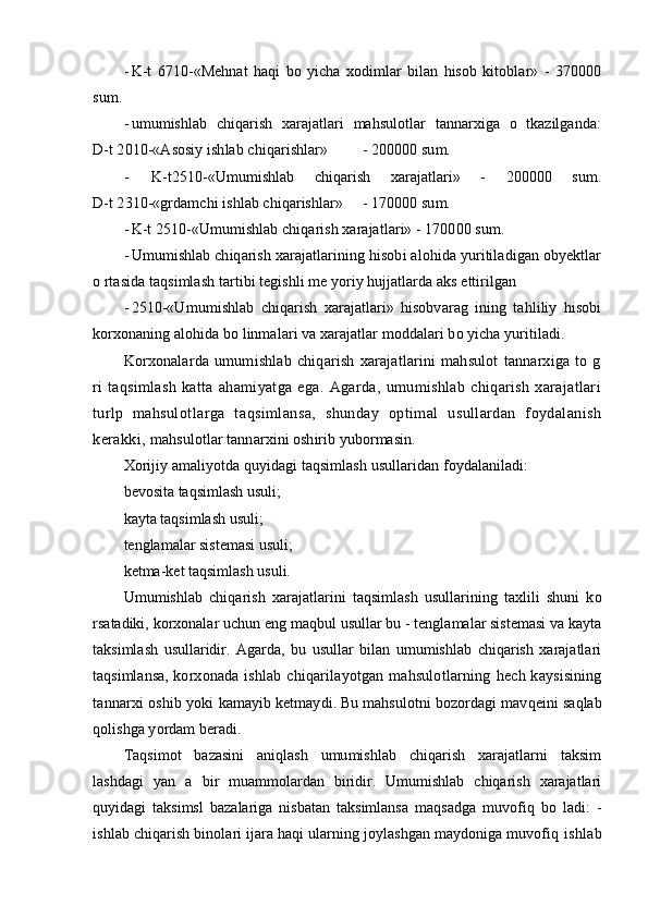 - K-t   6710-«Mehnat   haqi   bo   yicha   xodimlar   bilan   hisob   kitoblar»   -   370000
sum.
- umumishlab   chiqarish   xarajatlari   mahsulotlar   tannarxiga   o   tkazilganda:
D-t 2010-«Asosiy ishlab chiqarishlar» - 200000 sum.
-   K-t2510-«Umumishlab   chiqarish   xarajatlari»   -   200000   sum.
D-t 2310-«grdamchi ishlab chiqarishlar» - 170000 sum.
- K-t 2510-«Umumishlab chiqarish xarajatlari» - 170000 sum.
- Umumishlab chiqarish xarajatlarining hisobi alohida yuritiladigan obyektlar
o rtasida taqsimlash tartibi tegishli me yoriy hujjatlarda aks ettirilgan
- 2510-«Umumishlab   chiqarish   xarajatlari»   hisobvarag   ining   tahliliy   hisobi
korxonaning alohida bo linmalari va xarajatlar moddalari bo yicha yuritiladi.
Korxonalarda   umumishlab   chiqarish   xarajatlarini   mahsulot   tannarxiga   to   g
ri   taqsimlash   katta   ahamiyatga   ega.   Agarda,   umumishlab   chiqarish   xarajatlari
turlp   mahsulotlarga   ta q simlansa,   shunday   optimal   usullardan   foydalanish
kerakki,  mahsulotlar tannarxini oshirib yubormasin.
Xorijiy amaliyotda quyidagi taqsimlash usullaridan foydalaniladi:
bevosita taqsimlash usuli;
kayta taqsimlash usuli;
tenglamalar sistemasi usuli;
ketma-ket taqsimlash usuli.
Umumishlab   chiqarish   xarajatlarini   taqsimlash   usullarining   taxlili   shuni   k o
r satadiki, korxonalar uchun eng ma q bul usullar bu - tenglamalar sistemasi va kayta
taksimlash   usullaridir.   Agarda,   bu   usullar   bilan   umumishlab   chiqarish   xarajatlari
ta q simlansa,   korxonada  ishlab  chiqarilayotgan  mahsulotlarning   h ech kaysisining
tannarxi oshib yoki  kamayib ketmaydi. Bu mahsulotni bozordagi mav qe ini sa q lab
q olishga yordam beradi.
Ta q simot   bazasini   aniqlash   umumishlab   chiqarish   xarajatlarni   taksim
lashdagi   yan   a   bir   muammolardan   biridir.   Umumishlab   chiqarish   xarajatlari
quyidagi   taksimsl   bazalariga   nisbatan   taksimlansa   maqsadga   muvofiq   bo   ladi:   -
ishlab chiqarish binolari ijara haqi ularning joylashgan maydoniga muvofiq  ishlab