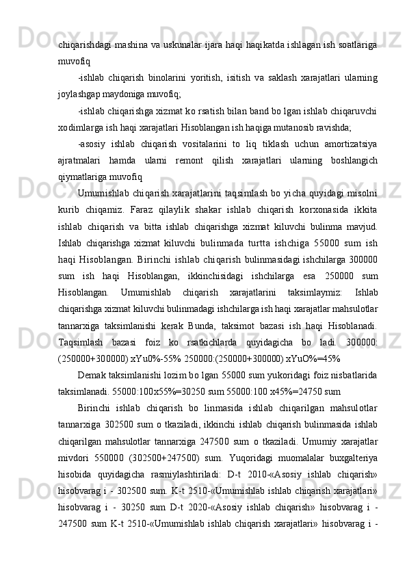chiqarishdagi mashina va uskunalar ijara haqi haqikatda ishlagan ish soatlariga
muvofiq
-ishlab   chiqarish   binolarini   yoritish,   isitish   va   saklash   xarajatlari   ularning
joylashgap  maydoniga muvofiq;
-ishlab chiqarishga xizmat ko rsatish bilan band bo lgan ishlab chiqaruvchi
xodimlarga ish  haqi xarajatlari Hisoblangan ish haqiga mutanosib ravishda;
-asosiy   ishlab   chiqarish   vositalarini   to   liq   tiklash   uchun   amortizatsiya
ajratmalari   hamda   ularni   remont   qilish   xarajatlari   ularning   boshlangich
qiymatlariga muvofiq
Umumishlab chiqarish xarajatlarini taqsimlash bo yicha quyidagi misolni
kurib   chiqamiz.   Faraz   qilaylik   shakar   ishlab   chiqarish   korxonasida   ikkita
ishlab   chiqarish   va   bitta   ishlab   chiqarishga   xizmat   kiluvchi   bulinma   mavjud.
Ishlab   chiqarishga   xizmat   kiluvchi   bulinmada   turtta   ishchiga   55000   sum   ish
haqi   Hisoblangan.   Birinchi   ishlab   chiqarish   bulinmasidagi ishchilarga 300000
sum   ish   haqi   Hisoblangan,   ikkinchisidagi   ishchilarga   esa   250000   sum
Hisoblangan.   Umumishlab   chiqarish   xarajatlarini   taksimlaymiz:   Ishlab
chiqarishga xizmat kiluvchi bulinmadagi ishchilarga ish haqi xarajatlar mahsulotlar
tannarxiga   taksimlanishi   kerak   Bunda,   taksimot   bazasi   ish   haqi   Hisoblanadi.
Taqsimlash   bazasi   foiz   ko   rsatkichlarda   quyidagicha   bo   ladi.   300000:
(250000+300000) xYu0%-55%  250000:(250000+300000) xYuO%=45%
Demak taksimlanishi lozim bo lgan 55000 sum yukoridagi foiz nisbatlarida
taksimlanadi. 55000:100x55%=30250 sum 55000:100 x45%=24750 sum
Birinchi   ishlab   chiqarish   bo   linmasida   ishlab   chiqarilgan   mahsulotlar
tannarxiga   30250 0   sum   o   tkaziladi,   ikkinchi   ishlab   chiqarish   bulinmasida   ishlab
chiqarilgan   mahsulotlar   tannarxiga   24750 0   sum   o   tkaziladi.   Umumiy   xarajatlar
mivdori   55000 0   (30250 0 +24750 0 )   sum.   Yu q oridagi   muomalalar   buxgalteriya
hisobida   quyidagicha   rasmiylashtiriladi:   D-t   2010-«Asosiy   ishlab   chiqarish»
h isobvarag   i   -   30250 0   sum.   K-t   2510-«Umumishlab   ishlab   chiqarish   xarajatlari»
hisobvarag   i   -   30250   sum   D-t   2020-«Asosiy   ishlab   chiqarish»   hisobvarag   i   -
24750 0   sum   K-t   2510-«Umumishlab   ishlab   chiqarish   xarajatlari»   hisobvarag   i   -