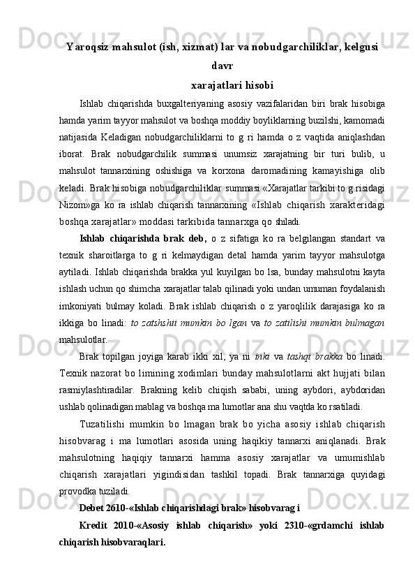 Yaroqsiz mahsulot (ish, xizmat) lar va nobudgarchiliklar, kelgusi
davr
xarajatlari hisobi
Ishlab   chiqarishda   buxgalteriyaning   asosiy   vazifalaridan   biri   brak   hisobiga
hamda  yarim   tayyor mahsulot va boshqa moddiy boyliklarning buzilshi, kamomadi
natijasida   Keladigan   nobudgarchiliklarni   to   g   ri   hamda   o   z   vaqtida   aniqlashdan
iborat.   Brak   nobudg archilik   summasi   unumsiz   xarajatning   bir   turi   bulib,   u
mahsulot   tannarxining   oshishiga   va   korxona   daromadining   kamayishiga   olib
keladi. Brak hisobiga nobudgarchiliklar   summasi «Xarajatlar tarkibi to g risidagi
Nizom»ga   ko   ra   ishlab   chiqarish   tannarxining   «Ishlab   chiqarish   xarakteridagi
boshqa xarajatlar» moddasi tarkibida tannarxga qo  shiladi.
Ishlab   chiqarishda   brak   deb,   o   z   sifatiga   ko   ra   belgilangan   standart   va
texnik   sh aroitlarga   to   g   ri   kelmaydigan   detal   hamda   yarim   tayyor   mahsulotga
aytiladi. Ishlab chiqarishda brakka yul  kuyilgan bo lsa, bunday mahsulotni  kayta
ishlash uchun qo shimcha  xarajatlar talab qilinadi yoki undan umuman foydalanish
imkoniyati   bulmay   koladi.   Brak   ishlab   chiqarish   o   z   yaro q lilik   darajasiga   ko   ra
ikkiga   bo   linadi:   to   zatshshii   mumkin   bo   lgan   va   to   zatilishi   mumkin   bulmagan
mahsulotlar.
Brak   topilgan   joyiga   karab   ikki   xil,   ya   ni   inki   va   tashqi   brakka   bo   linadi.
Texnik   nazorat   bo   limining   xodimlari   bunday   mahsulotlarni   akt   hujjati   bilan
rasmiylashtiradilar.   Brakning   kelib   chiqish   sababi,   uning   aybdori,   aybdoridan
ushlab  q olinadigan mabla g  va boshqa ma lumotlar ana shu  vaq tda ko rsatiladi.
T u zatilishi   mumkin   b o   lmagan   brak   bo   yicha   asosiy   ishlab   chiqarish
hisobvarag   i   ma   lumotlari   asosida   uning   haq ikiy   tannarxi   ani q lanadi.   Brak
mahsulotning   h a qiq iy   tannarxi   hamma   asosiy   xarajatlar   va   umumishlab
chiqarish   xarajatlari   yigindisidan   tashkil   topadi.   Brak   tannarxiga   quyidagi
provodka tuziladi. 
Debet 2610-«Ishlab chiqarishdagi brak» hisobvarag i  
Kredit   2010-«Asosiy   ishlab   chiqarish»   yoki   2310-«grdamchi   ishlab
chiqarish hisobvaraqlari.
