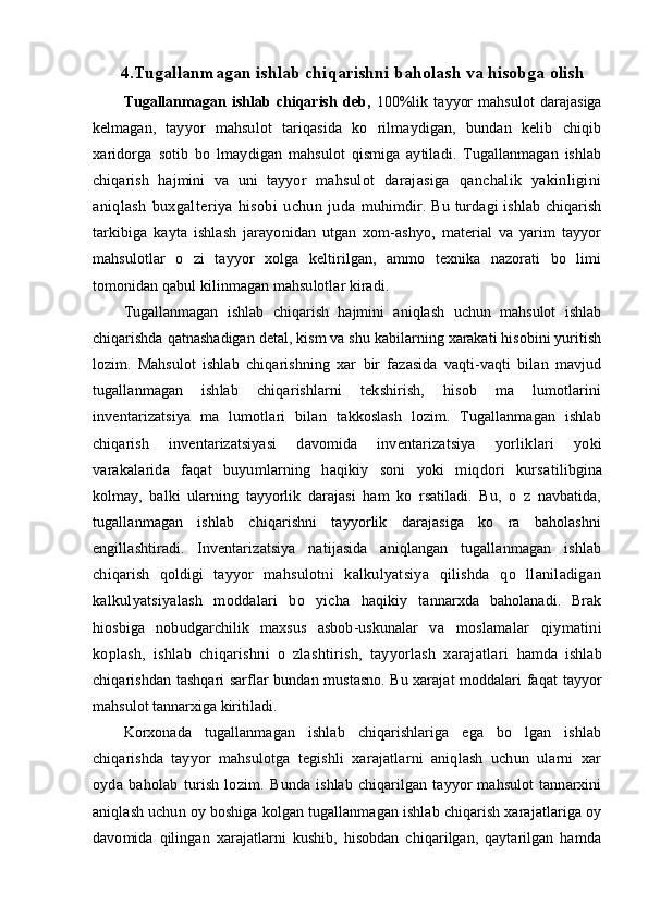 4 .Tugallanmagan ishlab chiqarishni baholash va hisobga olish
Tugallanmagan   ishlab   chiqarish   deb,   100%lik   tayyor   mahsulot   darajasiga
kelmagan,   tayyor   mahsulot   tariqasida   ko   rilmaydigan,   bundan   kelib   chiqib
xaridorga   sotib   bo   lmay digan   mahsulot   qismiga   aytiladi.   Tugallanmagan   ishlab
chiqarish   hajmini   va   uni   tayyor   mahsulot   darajasiga   qanchalik   yakinligini
aniqlash   buxgalteriya   hisobi   uchun   juda   muhimdir. Bu turdagi  ishlab  chiqarish
tarkibiga   kayta   ishlash   jarayonidan   utgan   xom-ashyo,   material   va   yarim   tayyor
mahsulotlar   o   zi   tayyor   xolga   keltirilgan,   ammo   texnika   nazorati   bo   limi
tomonidan qabul kilinmagan mahsulotlar kiradi.
Tugallanmagan   ishlab   chiqarish   hajmini   aniqlash   uchun   mahsulot   ishlab
chiqarishda qatnashadigan detal, kism va shu kabilarning xarakati hisobini yuritish
lozim.   Mahsulot   ishlab   chiqarishning   xar   bir   fazasida   vaqti-vaqti   bilan   mavjud
tugallanmagan   ishlab   chiqarishlarni   tekshirish,   hisob   ma   lumotlarini
inventarizatsiya   ma   lumotlari   bilan   takkoslash   lozim.   Tugallanmagan   ishlab
chiqarish   inventarizatsiyasi   davomida   inventariza tsiya   yorliklari   yoki
varakalarida   faqat   buyumlarning   haqikiy   soni   yoki   miqdori   kursa tilibgina
kolmay,   balki   ularning   tayyorlik   darajasi   ham   ko   rsatiladi.   Bu,   o   z   navbatida,
tugallanmagan   ishlab   chiqarishni   tayyorlik   darajasiga   ko   ra   baholashni
engillashtiradi.   Inventarizatsiya   natijasida   aniqlangan   tugallanmagan   ishlab
chiqarish   qoldigi   tayyor   mahsulotni   kalkulyatsiya   qilishda   qo   llaniladigan
kalkulyatsiyalash   moddalari   bo   yicha   haqikiy   tannarxda   baholanadi.   Brak
hiosbiga   nobudgarchilik   maxsus   asbob-uskunalar   va   moslamalar   qiymatini
koplash,   ishlab   chiqarishni   o   zlashtirish,   tayyorlash   xarajatlari   hamda   ishlab
chiqarishdan tashqari sarflar bundan mustasno. Bu xarajat moddalari faqat   tayyor
mahsulot tannarxiga kiritiladi.
Korxonada   tugallanmagan   ishlab   chiqarishlariga   ega   bo   lgan   ishlab
chiqarishda   tayyor   mahsulotga   tegishli   xarajatlarni   aniqlash   uchun   ularni   xar
oyda   baholab   turish   lozim.   Bunda   ishlab   chiqarilgan   tayyor   mahsulot   tannarxini
aniqlash uchun oy boshiga kolgan tugallanmagan ishlab chiqarish xarajatlariga oy
davomida   qilingan   xarajatlarni   kushib,   hisobdan   chiqarilgan,   qaytarilgan   hamda