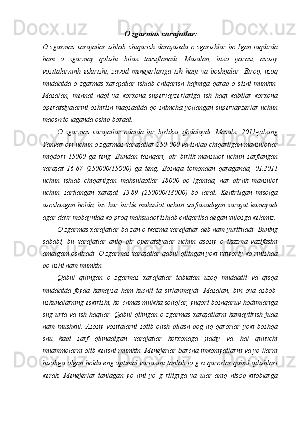 O zgarmas xarajatlar :
O   zgarmas   xarajatlar   ishlab   chiqarish   darajasida   o   zgarishlar   bo   lgan   taqdirda
ham   o   zgarmay   qolishi   bilan   tavsiflanadi.   Masalan,   bino   ijarasi,   asosiy
vositalarninh   eskirishi,   zavod   menejerlariga   ish   haqi   va   boshqalar.   Biroq,   uzoq
muddatda   o   zgarmas   xarajatlar   ishlab   chiqarish   hajmiga   qarab   o   sishi   mumkin.
Masalan,   mehnat   haqi   va   korxona   supervayzerlariga   ish   haqi   kabilar   korxona
operatsiyalarini   oshirish   maqsadida  qo shimcha  yollangan  supervayzerlar  uchun
maosh to laganda oshib boradi. 
O   zgarmas   xarajatlar   odatda   bir   birlikni   ifodalaydi.   Masaln,   2011-yilning
Yanvar oyi uchun o zgarmas xarajatlar 250   000 va ishlab chiqarilgan mahsulotlar
miqdori   15000   ga   teng.   Bundan   tashqari,   bir   birlik   mahsulot   uchun   sarflangan
xarajat   16.67   (250000/15000)   ga   teng.   Boshqa   tomondan   qaraganda,   01.2011
uchun   ishlab   chiqarilgan   mahsulaotlar   18000   bo   lganida,   har   birlik   mahsulot
uchun   sarflangan   xarajat   13.89   (250000/18000)   bo   lardi.   Keltirilgan   misolga
asoslangan holda, biz har birlik mahsulot  uchun satflanadigan xarajat  kamayadi
agar davr mobaynida ko proq mahsulaot ishlab chiqarilsa degan xulosga kelamiz. 
O zgarmas xarajatlar ba zan o tkazma xarajatlar deb ham yuritiladi.  Buning
sababi,   bu   xarajatlar   aniq   bir   operatsiyalar   uchun   asosiy   o   tkazma   vazifasini
amalgam oshiradi. O zgarmas xarajatlar qabul qilingan yoki ixtiyoriy ko rinishda
bo lishi ham mumkin. 
Qabul   qilingan   o   zgarmas   xarajatlar   tabiatan   uzoq   muddatli   va   qisqa
muddatda   foyda   kamaysa   ham   kuchli   ta   sirlanmaydi.   Masalan,   bin   ova   asbob-
uskunalarning eskirishi, ko chmas mulkka soliqlar, yuqori boshqaruv hodimlariga
sug  urta  va ish  haqilar.  Qabul   qilingan  o zgarmas  xarajatlarni   kamaytirish  juda
ham   mushkul.   Asosiy   vositalarni   sotib   olish   bilash   bog   liq   qarorlar   yoki   boshqa
shu   kabi   sarf   qilinadigan   xarajatlar   korxonaga   jiddiy   va   hal   qiluvchi
muammolarni olib kelishi mumkin. Menejerlar barcha imkoniyatlarni va yo llarni
hisobga olgan holda eng optimal variantni tanlab to g ri qarorlar qabul qilishlari
kerak.   Menejerlar   tanlagan   yo   lini   yo   g   riligiga   va   ular   aniq   hisob-kitoblarga