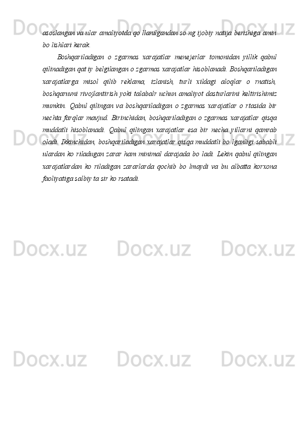 asoslangan va ular amaliyotda qo llanilgandan so ng ijobiy natija berishiga amin
bo lishlari kerak. 
Boshqariladigan   o   zgarmas   xarajatlar   menejerlar   tomonidan   yillik   qabul
qilinadigan qat iy belgilangan o zgarmas xarajatlar hisoblanadi. Boshqariladigan
xarajatlarga   misol   qilib   reklama,   izlanish,   turli   xildagi   aloqlar   o   rnatish,
boshqaruvni  rivojlantirish  yoki   talabalr  uchun amaliyot   dasturlarini  keltirishimiz
mumkin.   Qabul   qilingan   va   boshqariladigan   o   zgarmas   xarajatlar   o   rtasida   bir
nechta  farqlar   mavjud.  Birinchidan,  boshqariladigan   o  zgarmas  xarajatlar  qisqa
muddatli   hisoblanadi.   Qabul   qilingan   xarajatlar   esa   bir   necha   yillarni   qamrab
oladi. Ikkinchidan, boshqariladigan xarajatlar qisqa muddatli bo lganligi sababli
ulardan ko riladugan zarar  ham minimal  darajada bo ladi. Lekin qabul  qilingan
xarajatlardan   ko   riladigan   zararlarda   qochib   bo   lmaydi   va   bu   albatta   korxona
faoliyatiga salbiy ta sir ko rsatadi.