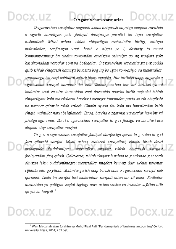 O zgaruvchan xarajatlar
O zgaruvchan xarajatlar deganda ishlab chiqarish hajmiga muqobil ravishda
o   zgarib   boradigan   yoki   faoliyat   darajasiga   parallel   bo   lgan   xarajatlar
tushuniladi.   Misol   uchun,   ishlab   chiqarilgan   mahsulotlar   birligi,   sotilgan
mahsulotlar,   sarflangan   vaqt,   bosib   o   tilgan   yo   l,   dasturiy   ta   minot
kompaniyasining   bir   xodim   tomonidan   amalgam   oshirilga   qo   ng   iroqlari   yoki
kasalxonadagi yotoqlar soni va boshqalar. O zgaruvchan xarajatlarga eng sodda
qilib ishlab chiqarish hajmiga bevosita bog liq bo lgan xom-ashyo va materiallar,
xodimlarga ish haqi kabilarni keltirishimiz mumkin. Har birlikka taqqoslaganda o
zgaruvchan   xarajat   barqaror   bo   ladi.   Shuning   uchun   har   bir   birlikka   ya   ni
hodimlar   soni   va   ular   tomonidan   vaqt   davomida   qancha   birlik   majsulot   ishlab
chiqarilgani kabi masalalarni barchasi menejer tomonidan puxta ko rib chiqilishi
na   nazorat   qilinishi   talab   etiladi.   Chunki   aynan   shu   kabi   ma   lumotlardan   kelib
chiqib mahsulot narxi belgilanadi. Biroq, barcha o zgarmas xarajatlar ham bir xil
jihatga   ega   emas.   Ba   zi   o   zgaruvchan   xarajatlar   to   g   ri   jihatga   va   ba   zilari   esa
etapma-etap xarajatlar mavjud. 
To g ri o zgaruvchan xarajatlar faoliyat darajasiga qarab to g ridan to g ri
farq   qiluvchi   xarajat.   Misol   uchun,   material   xarajatlari,   chunki   hisob   davri
mobaynida   foydalanilgan   materiallar   miqdori   ishlab   chiqarish   darajasi
faoliyatidan farq qiladi. Qolaversa, ishlab chiqarish uchun to g ridan-to g ri sotib
olingan   lekin   oydalanilmagan   materiallar   miqdori   keyingi   davr   uchun   inventar
sifatida olib qo yiladi. Xodimlarga ish haqi berish ham o zgaruvchan xarajat deb
qaraladi.   Lekin   bu   xarajat   turi   materiallar   xarajati   bilan   bir   xil   emas.   Xodimlar
tomonidan yo qotilgan vaqtni keyingi davr uchun zaxira va inventar sifatida olib
qo yib bo lmaydi.  2
2
 Wan Madznah Wan Ibrahim va Mohd Rizal Palil “Fundamentals of business accounting” Oxford
university Press, 2014; 253 bet.
