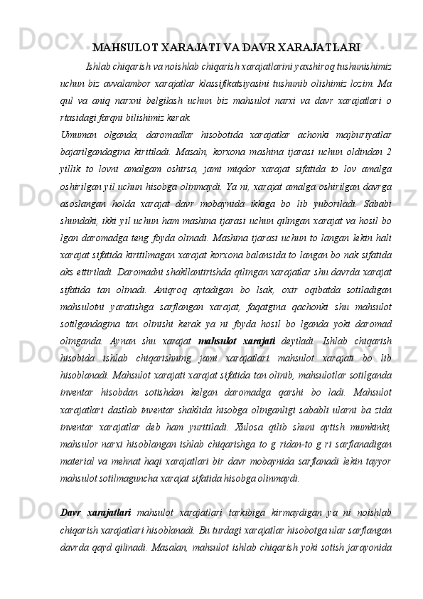 MAHSULOT XARAJATI VA DAVR XARAJATLARI
Ishlab chiqarish va noishlab chiqarish xarajatlarini yaxshiroq tushunishimiz
uchun   biz   avvalambor   xarajatlar   klassifikatsiyasini   tushunib   olishimiz   lozim.   Ma
qul   va   aniq   narxni   belgilash   uchun   biz   mahsulot   narxi   va   davr   xarajatlari   o
rtasidagi farqni bilishimiz kerak. 
Umuman   olganda,   daromadlar   hisobotida   xarajatlar   achonki   majburiyatlar
bajarilgandagina   kiritiladi.   Masaln,   korxona   mashina   ijarasi   uchun   oldindan   2
yillik   to   lovni   amalgam   oshirsa,   jami   miqdor   xarajat   sifatida   to   lov   amalga
oshirilgan yil uchun hisobga olinmaydi. Ya ni, xarajat  amalga oshirilgan davrga
asoslangan   holda   xarajat   davr   mobaynida   ikkiga   bo   lib   yuboriladi.   Sababi
shundaki,  ikki   yil   uchun  ham  mashina  ijarasi  uchun  qilingan  xarajat  va   hosil   bo
lgan   daromadga   teng   foyda   olinadi.   Mashina   ijarasi   uchun   to   langan   lekin   hali
xarajat sifatida kiritilmagan xarajat korxona balansida to langan bo nak sifatida
aks ettiriladi. Daromadni shakllantirishda qilingan xarajatlar shu davrda xarajat
sifatida   tan   olinadi.   Aniqroq   aytadigan   bo   lsak,   oxir   oqibatda   sotiladigan
mahsulotni   yaratishga   sarflangan   xarajat,   faqatgina   qachonki   shu   mahsulot
sotilgandagina   tan   olinishi   kerak   ya   ni   foyda   hosil   bo   lganda   yoki   daromad
olinganda.   Aynan   shu   xarajat   mahsulot   xarajati   deyiladi.   Ishlab   chiqarish
hisobida   ishlab   chiqarishning   jami   xarajatlari   mahsulot   xarajati   bo   lib
hisoblanadi. Mahsulot xarajati xarajat sifatida tan olinib, mahsulotlar sotilganda
inventar   hisobdan   sotishdan   kelgan   daromadga   qarshi   bo   ladi.   Mahsulot
xarajatlari   dastlab   inventar   shaklida   hisobga   olinganligi   sababli   ularni   ba   zida
inventar   xarajatlar   deb   ham   yuritiladi.   Xulosa   qilib   shuni   aytish   mumkinki,
mahsulor   narxi   hisoblangan   ishlab   chiqarishga   to   g   ridan-to   g   ri   sarflanadigan
material   va   mehnat   haqi   xarajatlari   bir   davr   mobaynida   sarflanadi   lekin   tayyor
mahsulot sotilmaguncha xarajat sifatida hisobga olinmaydi. 
Davr   xarajatlari   mahsulot   xarajatlari   tarkibiga   kirmaydigan   ya   ni   noishlab
chiqarish xarajatlari hisoblanadi. Bu turdagi xarajatlar hisobotga ular sarflangan
davrda qayd qilinadi. Masalan, mahsulot  ishlab chiqarish  yoki sotish  jarayonida