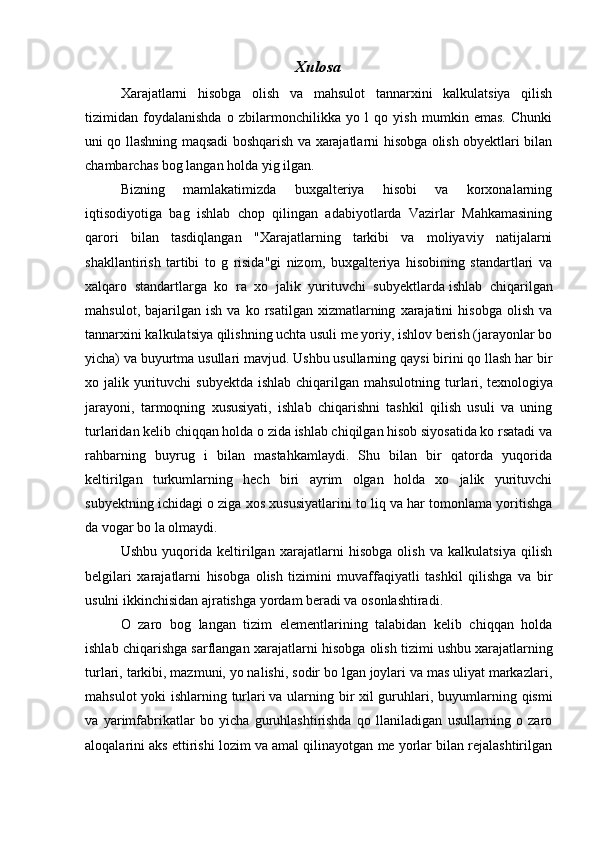 Xulosa
Х arajatlarni   hisobga   olish   va   mahsulot   tannarxini   kalkulatsiya   qilish
tizimidan   foydalanishda   o   zbilarmonchilikka   yo   l   qo   yish   mumkin   emas.   Chunki
uni qo llashning maqsadi boshqarish va xarajatlarni hisobga olish obyektlari bilan
chambarchas bog langan holda yig ilgan.
Bizning   mamlakatimizda   buxgalteriya   hisobi   va   korxonalarning
iqtisodiyotiga   bag   ishlab   chop   qilingan   adabiyotlarda   Vazirlar   Mahkamasining
qarori   bilan   tasdiqlangan   " Х arajatlarning   tarkibi   va   moliyaviy   natijalarni
shakllantirish   tartibi   to   g   risida"gi   nizom,   buxgalteriya   hisobining   standartlari   va
xalqaro   standartlarga   ko   ra   xo   jalik   yurituvchi   subyektlarda   ishlab   chiqarilgan
mahsulot ,  bajarilgan   ish   va  ko   rsatilgan  xizmatlarning   xarajatini   hisobga   olish   va
tannarxini kalkulatsiya qilishning uchta usuli me yoriy, ishlov berish (jarayonlar bo
yicha) va buyurtma usullari mavjud. Ushbu usullarning qaysi birini qo llash har bir
xo jalik yurituvchi  subyektda  ishlab chiqarilgan mahsulotning  turlari,   texnologiya
jarayoni ,   tarmoqning   xususiyati,   ishlab   chiqarishni   tashkil   qilish   usuli   va   uning
turlaridan kelib chiqqan holda o zida ishlab chiqilgan hisob siyosatida ko rsatadi va
rahbarning   buyrug   i   bilan   mastahkamlaydi.   Shu   bilan   bir   qatorda   yuqorida
keltirilgan   turkumlarning   hech   biri   ayrim   olgan   holda   xo   jalik   yurituvchi
subyektning ichidagi o ziga xos xususiyatlarini to liq va har tomonlama yoritishga
da vogar bo la olmaydi.
Ushbu   yuqorida   keltirilgan   xarajatlarni   hisobga   olish   va   kalkulatsiya   qilish
belgilari   xarajatlarni   hisobga   olish   tizimini   muvaffaqiyatli   tashkil   qilishga   va   bir
usulni ikkinchisidan ajratishga yordam beradi va osonlashtiradi.
O   zaro   bog   langan   tizim   elementlarining   talabidan   kelib   chiqqan   holda
ishlab chiqarishga sarflangan xarajatlarni hisobga olish tizimi   ushbu xarajatlarning
turlari , tarkibi, mazmuni, yo nalishi, sodir bo lgan joylari va mas uliyat markazlari,
mahsulot yoki ishlarning turlari   va ularning bir xil guruhlari , buyumlarning qismi
va   yarimfabrikatlar   bo   yicha   guruhlashtirishda   qo   llaniladigan   usullarning   o   zaro
aloqalarini aks ettirishi lozim va amal qilinayotgan me yorlar bilan rejalashtirilgan