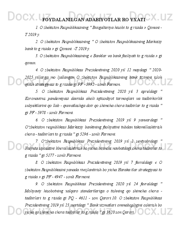 FOYDALANILGAN ADABIYOTLAR RO YXATI
1. O zbekiston Respublikasining " Buxgalteriya hisobi to g risida » Qonuni -
T 2019 y.
2.   O   zbekiston   Respublikasining   "   O   zbekiston   Respublikasining   Markaziy
bank to g risida » gi Qonuni. -T 2019 y. 
3. O zbekiston Respublikasining « Banklar va bank faoliyati to g risida » gi
qonun. 
4.   O   zbekiston   Respublikası   Prezidentining   2020   yil   12   maydagi   "   2020-
2025   yillarga   mo   ljallangan   O   zbekiston   Respublikasining   bank   tizimini   isloh
qilish strategiyasi to g risida gi PF - 5992 - sonli Farmon.
5.   O   zbekiston   Respublikasi   Prezidentining   2020   yil   3   apreldagi   "
Koronavirus   pandemiyasi   davrida   aholi   iqtisodiyot   tarmoqlari   va   tadbirkorlik
subyektlarini qo llab - quvvatlashga doir qo shimcha chora tadbirlar to g risida "
gi PF - 5978 - sonli Farmoni.
6.   O   zbekiston   Respublikasi   Prezidentining   2019   yil   9   yanvardagi   "
O zbekiston   respublikasi   Markaziy   bankining   faoliyatini   tubdan   takomillashtirishʻ
chora - tadbirlari to g risida " gi 5296 - sonli Farmoni.
7.   O zbekiston   Respublikasi   Prezidentining   2019   yil   2   sentyabrdagi   "	
ʻ
Valyuta siyosatini liberallashtirish bo yicha birinchi navbatdagi chora tadbirlar to
g risida " gi 5177 - sonli Farmoni.
8.   O   zbekiston   Respublikasi   Prezidentining   2019   yil   7   fevraldagi   «   O
zbekiston Respublikasini yanada rivojlantirish bo yicha Haraka tlar strategiyasi to
g risida » gi PF - 4947 - sonli Farmoni.
9.   O   zbekiston   Respublikasi   Prezidentining   2020   yil   24   fevraldagi   "
Moliyaviy   hisobotning   xalqaro   standartlariga   o   tishning   qo   shimcha   chora   -
tadbirlari   to   g   risida   gi   PQ   -   4611   -   son   Qarori.10.   O   zbekiston   Respublikasi
Prezidentining 2019 yil 23 martdagi " Bank xizmatlari ommabopligini oshirish bo
yicha qo shimcha chora tadbirlar to g risida " gi 3620 son Qarori.