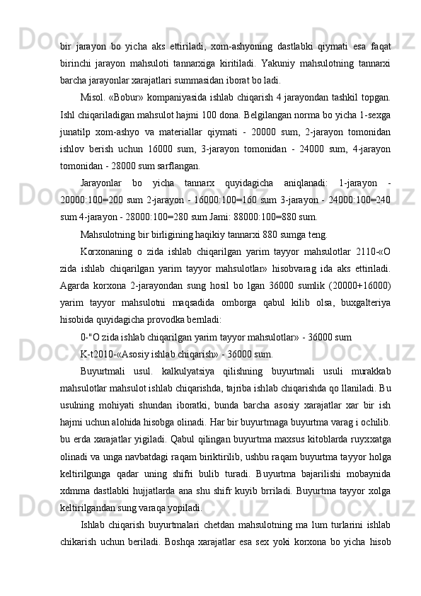 bir   jarayon   bo   yicha   aks   ettiriladi,   xom-ashyoning   dastlabki   qiymati   esa   fa qat
birinchi   jarayon   mahsuloti   tannarxiga   kiritiladi.   Yakuniy   mahsulotning   tannarxi
bar cha  jarayonlar xarajatlari summasidan iborat bo ladi.
Misol. «Bobur» kompaniyasida ishlab chiqarish 4 jarayondan tashkil topgan.
Ishl chiqariladigan mahsulot hajmi 100 dona. Belgilangan norma bo yicha 1-sexga
junatilp   xom-ashyo   va   materiallar   qiymati   -   20000   sum,   2-jarayon   tomonidan
ishlov   berish   uchun   16000   sum,   3-jarayon   tomonidan   -   24000   sum,   4-jarayon
tomonidan - 28000 sum sarflangan.
Jarayonlar   bo   yicha   tannarx   quyidagicha   aniqlanadi:   1-jarayon   -
20000:100=200 sum  2-jarayon - 16000:100=160 sum  3-jarayon - 24000:100=240
sum 4-jarayon - 28000:100=280 sum Jami: 88000:100=880 sum.
Mahsulotning bir birligining haqikiy tannarxi 880 sumga teng.
Korxonaning   o   zida   ishlab   chiqarilgan   yarim   tayyor   mahsulotlar   2110-«O
zida   ishl ab   chiqarilgan   yarim   tayyor   mahsulotlar»   hisobvarag   ida   aks   ettiriladi.
Agarda   korxona   2-ja rayon dan   sung   h osil   bo   lgan   36000   sumlik   (20000+16000)
yarim   tayyor   mahsulotni   maqsadida   omborga   qabul   kilib   olsa,   buxgalteriya
hisobida quyidagicha provo dka  bernladi:
0-"O zida ishlab chiqarilgan yarim tayyor mahsulotlar» - 36000 sum 
K-t2010-«Asosiy ishlab chiqarish» - 36000 sum.
Buyurtmali   usul.   k alkulyatsiya   qilishning   buyu r tmali   usuli   murakkab
mahsulot lar  mahsulot ishlab chiqarishda, tajriba ish lab chiqar ishda  qo  llaniladi.  Bu
usulning   mohiyati   shundan   iboratki,   bunda   barcha   asosiy   xarajatlar   xar   bir   ish
hajmi uchun alohida hisobga olinadi.  Har bir buyurtmaga buyurtma var ag i  ochilib.
bu erda xarajatlar yigiladi. Qabul qilingan buyurtma maxsus kitoblarda ruyx xatga
olinadi va unga navbatdagi ra q am biriktirilib, ushbu ra q am buyurtma tayyor   holga
keltirilgunga   q adar   uning   shifri   bulib   turadi.   Buyurtma   bajarilishi   mobaynida
xdmma   dastlabki   hujjatlarda   ana   shu   shifr   kuyib   brriladi.   Buyurtma   tayyor   xolga
keltirilgandan sung vara q a yopiladi.
Ishlab   chiqarish   buyurtmalari   chetdan   mahsulotning   ma   lum   turlarini   ishlab
chikarish   uchun   beriladi.   Boshqa   xarajatlar   esa   sex   yoki   korxona   bo   yicha   h isob