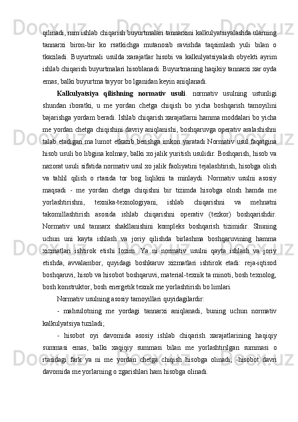 qilinadi, rnm ishlab chiqarish buyurtmalari tannarxini kalkulyatsiyalashda ularning
tannarxi   biron-bir   ko   rsatkichga   mutanosib   ravishda   taqsimlash   yuli   bilan   o
tkaziladi.   Buyurtmali   us ulda   xarajatlar   hisobi   va   kalkulyatsiyalash   obyekti   ayrim
ishlab chiqarish buyurtmalari  hisoblanadi . Buyurtmaning haqikiy tannarxi xar oyda
emas, balki buyurtma tayyor  bo lg anidan keyin aniq l anadi.
Kalkulyatsiya   qilishning   normativ   usuli .   n ormativ   usulning   ustunligi
shundan   ib oratki,   u   me   yordan   chetga   chiqish   bo   yicha   boshqarish   tamoyilini
bajarishga yordam beradi.  Ishlab chiqarish xarajatlarni hamma moddalari bo yicha
me yordan chetga chiqishini davriy aniqlanishi, boshqaruvga operativ aralashishni
talab etadigan ma lumot etkazib berishga imkon yaratadi Normativ usul faqatgina
hisob usuli bo libgina kolmay, balki xo jalik yuritish usulidir. Boshqarish, hisob va
nazorat usuli sifatida normativ usul xo jalik faoliyatini tejalashtirish, hisobga olish
va   tahlil   qilish   o   rtasida   tor   bog   liqlikni   ta   minlaydi.   Normativ   usulni   asosiy
maqsadi   -   me   yordan   chetga   chiqishni   bir   tizimda   hisobga   olnsh   hamda   me
yorlashtirishni,   texnika-texnologiyani,   ishlab   chiqarishni   va   mehnatni
takomillashtirish   asosida   ishlab   chiqarishni   operativ   (tezkor)   boshqarishdir.
Normativ   usul   tannarx   shakllanishini   kompleks   boshqarish   tizimidir.   Shuning
uchun   uni   kayta   ishlash   va   joriy   qilishda   birlashma   boshqaruvining   hamma
xizmatlari   ishtirok   etishi   lozim.   Ya   ni   normativ   usulni   qayta   ishlash   va   joriy
etishda,   avvalambor,   quyidagi   boshkaruv   xizmatlari   ishtirok   etadi:   reja-iqtisod
boshqaruvi, hisob va hisobot boshqaruvi, material-texnik ta minoti, bosh texnolog,
bosh konstruktor, bosh energetik texnik me yorlashtirish bo limlari.
Normativ usulning asosiy tamoyillari quyidagilardir:
-   mahsulotning   me   yordagi   tannarxi   aniqlanadi,   buning   uchun   normativ
kalkulyatsiya tuziladi;
-   hisobot   oyi   davomida   asosiy   ishlab   chiqarish   xarajatlarining   ha q i q iy
summasi   emas,   balki   x aq i q iy   summasi   bilan   me   yorlashtirilgan   summasi   o
rtasidagi   fark   ya   ni   me   yordan   chetga   chiqish   hisobga   olinadi;   -hisobot   davri
davomida me yorlarning o zgarishlari ham  hisobga  olinadi.