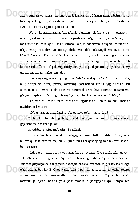 10asar  voqealari  va  qahramonlarning  xatti-harakatiga  bildirgan  munosabatiga   qarab
baholaydi. Ongli o ’ qish va ifodali o ’ qish bir-birini taqozo qiladi, ammo bir-biriga
aynan o ’ xshamaydigan o ’ qish sifatlaridir.
O ’ qish   ko ’ nikmalaridan   biri   ifodali   o ’ qishdir.   Ifodali   o ’ qish   intonatsiya   -
ohang   yordamida   asarning   g ’ oyasi   va   jozibasini   to ’ g ’ ri,   aniq,   yozuvchi   niyatiga
mos   ravishda   ifodalay   bilishdir.   «Ifodali   o ’ qish   adabiyotni   aniq   va   ko ’ rgazmali
o ’ qitishning   dastlabki   va   asosiy   shaklidir»,   deb   ta'kidlaydi   metodist   olima
M.A.Ro'bnikova. Demak, «Ifodali o ’ qishning asosiy vazifasi asarning mazmunini
va   emotsionalligini   intonatsiya   orqali   o ’ quvchilarga   ko ’ rgazmali   qilib
ko ’ rsatishdir. Ifodali o ’ qishning asosiy tamoyili o ’ qiladigan asar g ’ oyasi va badiiy
qimmatini chuqur tushuntirishdir».
Intonatsiya og ’ zaki nutqning birgalikda harakat qiluvchi elementlari: urg’u,
nutq   tempi   va   ritmi,   pauza,   ovozning   past-balandligining   yig ’ indisidir.   Bu
elementlar   bir-biriga   ta’sir   etadi   va   hammasi   birgalikda   asarning   mazmunini,
g ’ oyasini, qahramonlarning turli kayfiyatini, ichki kechinmalarini ifodalaydi.
O ’ quvchilar   ifodali   nutq   asoslarini   egallashlari   uchun   muhim   shartlar
quyidagilardan iborat:
1. Nutq jarayonida nafasni to ’ g ’ ri olish va to ’ g ’ ri taqsimlay bilish.
2. Har   bir   tovushning   to ’ g ’ ri   artikulyatsiyasi   va   aniq   diktsiya   (burro
gapirish) malakasini egallash.
3. Adabiy talaffuz me'yorlarini egallash.
Bu   shartlar   faqat   ifodali   o ’ qishgagina   emas ,   balki   ifodali   nutqqa ,   ya ' ni
hikoya   qilishga   ham   taalluqlidir .  O ’ quvchining   har   qanday   og ’ zaki   hikoyasi   ifodali
bo ’ lishi   zarur .
Ifodali   o ’ qishning   asosiy   vositalaridan   biri   ovozdir .  Ovoz   nafas   bilan   uzviy
bog ’ lanadi .  Shuning   uchun   o ’ qituvchi   bolalarning   ifodali   nutqi   ustida   ishlashni
talaffuz qilayotganda o ’ z nafasini boshqara olish va ovozdan to ’ g ’ ri foydalanishga
o ’ rgatishdan   boshlaydi.   Ovoz   kuchi   baland-pastlik,   uzun-qisqalik,   tezlik   (temp),
yoqimli-yoqimsizlik   xususiyatlari   bilan   xarakterlanadi.   O’quvchilar   matn
mazmuniga   qarab,   baland   yoki   past   ovozda   o ’ qish(gapirish)ga,   nutqda   tez,