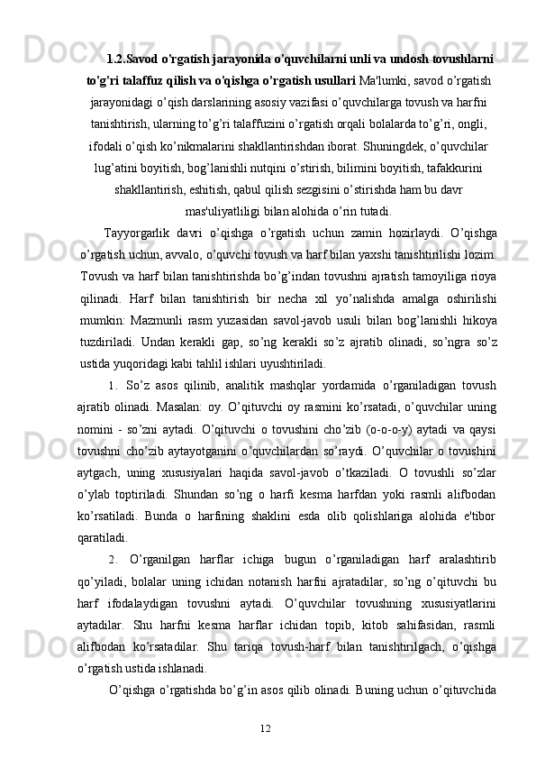 121.2.Savod o'rgatish jarayonida o'quvchilarni unli va undosh tovushlarni
to'g'ri talaffuz qilish va o'qishga o’rgatish usullari  Ma'lumki, savod o ’ rgatish
jarayonidagi o ’ qish darslarining asosiy vazifasi o ’ quvchilarga tovush va harfni
tanishtirish, ularning to ’ g ’ ri talaffuzini o ’ rgatish orqali bolalarda to ’ g ’ ri, ongli,
ifodali o ’ qish ko ’ nikmalarini shakllantirishdan iborat. Shuningdek, o ’ quvchilar
lug ’ atini boyitish, bog ’ lanishli nutqini o ’ stirish, bilimini boyitish, tafakkurini
shakllantirish, eshitish, qabul qilish sezgisini o ’ stirishda ham bu davr
mas'uliyatliligi bilan alohida o ’ rin tutadi.
Tayyorgarlik   davri   o ’ qishga   o ’ rgatish   uchun   zamin   hozirlaydi.   O ’ qishga
o ’ rgatish uchun, avvalo, o ’ quvchi tovush va harf bilan yaxshi tanishtirilishi lozim.
Tovush va harf bilan tanishtirishda bo ’ g ’ indan tovushni ajratish tamoyiliga rioya
qilinadi.   Harf   bilan   tanishtirish   bir   necha   xil   yo ’ nalishda   amalga   oshirilishi
mumkin:   Mazmunli   rasm   yuzasidan   savol-javob   usuli   bilan   bog ’ lanishli   hikoya
tuzdiriladi.   Undan   kerakli   gap,   so ’ ng   kerakli   so ’ z   ajratib   olinadi,   so ’ ngra   so ’ z
ustida yuqoridagi kabi tahlil ishlari uyushtiriladi.
1. So ’ z   asos   qilinib,   analitik   mashqlar   yordamida   o ’ rganiladigan   tovush
ajratib  olinadi.  Masalan:   oy.  O ’ qituvchi   oy  rasmini   ko ’ rsatadi,  o ’ quvchilar   uning
nomini   -   so ’ zni   aytadi.   O ’ qituvchi   o   tovushini   cho ’ zib   (o-o-o-y)   aytadi   va   qaysi
tovushni   cho ’ zib   aytayotganini   o ’ quvchilardan   so ’ raydi.   O’quvchilar   o   tovushini
aytgach,   uning   xususiyalari   haqida   savol-javob   o ’ tkaziladi.   O   tovushli   so ’ zlar
o ’ ylab   toptiriladi.   Shundan   so ’ ng   o   harfi   kesma   harfdan   yoki   rasmli   alifbodan
ko ’ rsatiladi.   Bunda   o   harfining   shaklini   esda   olib   qolishlariga   alohida   e'tibor
qaratiladi.
2. O ’ rganilgan   harflar   ichiga   bugun   o ’ rganiladigan   harf   aralashtirib
qo ’ yiladi,   bolalar   uning   ichidan   notanish   harfni   ajratadilar,   so ’ ng   o ’ qituvchi   bu
harf   ifodalaydigan   tovushni   aytadi.   O’quvchilar   tovushning   xususiyatlarini
aytadilar.   Shu   harfni   kesma   harflar   ichidan   topib,   kitob   sahifasidan,   rasmli
alifbodan   ko ’ rsatadilar.   Shu   tariqa   tovush-harf   bilan   tanishtirilgach,   o ’ qishga
o ’ rgatish ustida ishlanadi.
O ’ qishga o ’ rgatishda bo ’ g ’ in asos qilib olinadi. Buning uchun o ’ qituvchida 