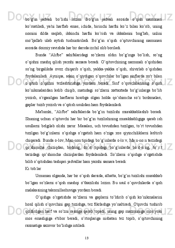 13bo ’ g ’ in   jadvali   bo ’ lishi   lozim.   Bo ’ g ’ in   jadvali   asosida   o ’ qish   namunasi
ko ’ rsatiladi,   ya'ni   harflab   emas,   ichida,   birinchi   harfni   ko ’ z   bilan   ko ’ rib,   uning
nomini   dilda   saqlab,   ikkinchi   harfni   ko ’ rish   va   ikkalasini   bog ’ lab,   unlini
mo ’ ljallab   ulab   aytish   tushuntiriladi.   Bo ’ g ’ in   o ’ qish   o ’ qituvchining   namunasi
asosida doimiy ravishda har bir darsda izchil olib boriladi.
Bunda   “Alifbe”   sahifalaridagi   so ’ zlarni   oldin   bo ’ g ’ inga   bo ’ lish,   so ’ ng
o ’ qishni   mashq  qilish  yaxshi   samara  beradi.  O ’ qituvchining namunali   o ’ qishidan
so ’ ng   birgalikda   ovoz   chiqarib   o ’ qish,   yakka-yakka   o ’ qish,   shivirlab   o ’ qishdan
foydalaniladi.   Ayniqsa,   sekin   o ’ qiydigan   o ’ quvchilar   bo ’ lgan   sinflarda   xo'r   bilan
o ’ qitish   o ’ qishni   tezlashtirishga   yordam   beradi.   Sinf   o ’ quvchilarining   o ’ qish
ko ’ nikmalaridan   kelib   chiqib,   matndagi   so ’ zlarni   xattaxtada   bo‘g‘inlarga   bo ’ lib
yozish,   o ’ rganilgan   harflarni   hisobga   olgan   holda   qo ’ shimcha   so ’ z   birikmalari,
gaplar tuzib yozish va o ’ qitish usulidan ham foydalaniladi.
Ma'lumki,   “Alifbe”   sahifalarida   bo ’ g ’ in   tuzilishi   murakkablashib   boradi.
Shuning   uchun   o ’ qituvchi   har   bir   bo ’ g ’ in   tuzilishining   murakkabligiga   qarab   ish
usullarni   belgilab   olishi   zarur.   Masalan,   uch   tovushdan   tuzilgan,   to ’ rt   tovushdan
tuzilgan   bo‘g‘inlarni   o ’ qishga   o ’ rgatish   ham   o ’ ziga   xos   qiyinchiliklarni   keltirib
chiqaradi. Bunda o-lov, Man-non tipidagi bo ’ g ’ inlarda o-lo:v, Ma:n-no:n tarzidagi
qo ’ shimcha   chiziqdan,   bodring,   do ’ st   tipidagi   bo ’ g ’ inlarda   bo:d-ri:ng,   to ’ :r:t
tarzidagi   qo ’ shimcha   chiziqlardan   foydalaniladi.   So ’ zlarni   o ’ qishga   o ’ rgatishda
bilib o ’ qitishdan tashqari jadvallar ham yaxshi samara beradi:
Ki tob lar
Umuman olganda, har bir o ’ qish darsida, albatta, bo ’ g ’ in tuzilishi murakkab
bo ’ lgan   so ’ zlarni   o ’ qish   mashqi   o‘tkazilishi   lozim.   Bu   usul   o ’ quvchilarda   o ’ qish
malakasining takomillashuviga yordam beradi.
O ’ qishga   o ’ rgatishda   so ’ zlarni   va   gaplarni   to ’ ldirib   o ’ qish   ko ’ nikmalarini
hosil qilish o ’ quvchini gap tuzishga, tez fikrlashga yo ’ naltiradi. O'quvchi tushirib
qoldirilgan   harf   va   so ’ zni   rasmga   qarab   topadi,   uning   gap   mazmuniga   mos   yoki
mos   emasligiga   e'tibor   beradi,   o ’ rtoqlariga   nisbatan   tez   topib,   o ’ qituvchining
raxmatiga sazovor bo ’ lishga intiladi. 