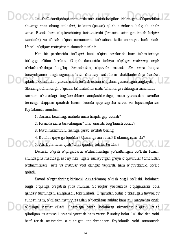 14“Alifbe” darsligidagi matnlarda turli tinish belgilari ishlatilgan. O’quvchilar
shularga   mos   ohang   tanlashni,   to ’ xtam   (pauza)   qilish   o ’ rinlarini   belgilab   olishi
zarur.   Bunda   ham   o ’ qituvchining   tushuntirishi   (birinchi   uchragan   tinish   belgini
izohlashi)   va   ifodali   o ’ qish   namunasini   ko ’ rsatishi   katta   ahamiyat   kasb   etadi.
Ifodali o ’ qilgan matngina tushunarli tuziladi.
Har   bir   predmetda   bo ’ lgani   kabi   o ’ qish   darslarida   ham   ta'lim-tarbiya
birligiga   e'tibor   beriladi.   O ’ qish   darslarida   tarbiya   o ’ qilgan   matnning   ongli
o ’ zlashtirilishiga   bog ’ liq.   Birinchidan,   o ’ quvchi   matnda   fikr   nima   haqida
borayotganini   anglasagina,   o ’ zida   shunday   xislatlarni   shakllantirishga   harakat
qiladi. Ikkinchidan, yaxshi inson bo ’ lish uchun o ’ qishning zarurligini anglaydi.
Shuning uchun ongli o ’ qishni ta'minlashda matn bilan unga ishlangan mazmunli
rasmlar   o ’ rtasidagi   bog ’ lanishlarni   aniqlashtirishga,   matn   yuzasidan   savollar
berishga   diqqatni   qaratish   lozim.   Bunda   quyidagicha   savol   va   topshiriqlardan
foydalanish mumkin:
1. Rasmni kuzating, matnda nima haqida gap boradi?
2. Rasmda nima tasvirlangan? Ular orasida bog ’ lanish bormi?
3. Matn mazmunini rasmga qarab so ’ zlab bering.
4. Bolalar qayerga bordilar? Qizning ismi nima? Bolaning ismi-chi?
5. Ali, Lola nima qildi? Ular qanday lolalar terdilar?
Demak,   o ’ qish   o ’ qilganlarni   o ’ zlashtirishga   yo ’ naltirilgan   bo ’ lishi   lozim,
shundagina matndagi asosiy fikr, ilgari surilayotgan g ’ oya o ’ quvchilar tomonidan
o ’ zlashtiriladi,   so ’ z   va   matnlar   yod   olingan   taqdirda   ham   o ’ quvchiniki   bo ’ lib
qoladi.
Savod   o ’ rgatishning   birinchi   kunlaridanoq   o ’ qish   ongli   bo ’ lishi,   bolalarni
ongli   o ’ qishga   o ’ rgatish   juda   muhim.   So ’ roqlar   yordamida   o ’ qilganlarni   bola
qanday tushungani aniqlanadi, tekshiriladi. O ’ qishdan oldin o ’ tkazilgan tayyorlov
suhbati ham, o ’ qilgan matn yuzasidan o ’ tkazilgan suhbat ham shu maqsadga ongli
o ’ qishga   xizmat   qiladi.   Sharoitga   qarab,   bolalarga   nimanidir   o ’ qishni   talab
qiladigan   muammoli   holatni   yaratish   ham   zarur.   Bunday   holat   “Alifbe”dan   yoki
harf   terish   matosidan   o ’ qiladigan   topishmoqdan   foydalanib   yoki   muammoli 