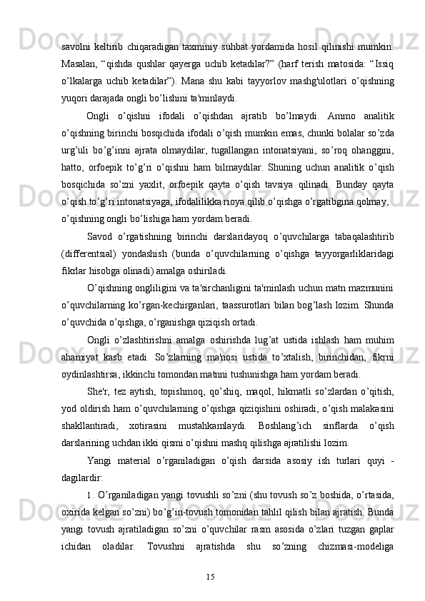 15savolni   keltirib   chiqaradigan   taxminiy   suhbat   yordamida   hosil   qilinishi   mumkin.
Masalan,   “qishda   qushlar   qayerga   uchib   ketadilar?”   (harf   terish   matosida:   “Issiq
o ’ lkalarga   uchib   ketadilar”).   Mana   shu   kabi   tayyorlov   mashg'ulotlari   o ’ qishning
yuqori darajada ongli bo ’ lishini ta'minlaydi.
Ongli   o ’ qishni   ifodali   o ’ qishdan   ajratib   bo ’ lmaydi.   Ammo   analitik
o ’ qishning birinchi bosqichida ifodali o ’ qish mumkin emas, chunki bolalar so ’ zda
urg’uli   bo ’ g ’ inni   ajrata   olmaydilar,   tugallangan   intonatsiyani,   so ’ roq   ohanggini,
hatto,   orfoepik   to ’ g ’ ri   o ’ qishni   ham   bilmaydilar.   Shuning   uchun   analitik   o ’ qish
bosqichida   so ’ zni   yaxlit,   orfoepik   qayta   o ’ qish   tavsiya   qilinadi.   Bunday   qayta
o ’ qish to ’ g ’ ri intonatsiyaga, ifodalilikka rioya qilib o ’ qishga o ’ rgatibgina qolmay,
o ’ qishning ongli bo ’ lishiga ham yordam beradi.
Savod   o ’ rgatishning   birinchi   darslaridayoq   o ’ quvchilarga   tabaqalashtirib
(differentsial)   yondashish   (bunda   o ’ quvchilarning   o ’ qishga   tayyorgarliklaridagi
fikrlar hisobga olinadi) amalga oshiriladi.
O ’ qishning ongliligini va ta'sirchanligini ta'minlash uchun matn mazmunini
o ’ quvchilarning ko ’ rgan-kechirganlari, taassurotlari  bilan bog ’ lash lozim. Shunda
o ’ quvchida o ’ qishga, o ’ rganishga qiziqish ortadi.
Ongli   o ’ zlashtirishni   amalga   oshirishda   lug ’ at   ustida   ishlash   ham   muhim
ahamiyat   kasb   etadi.   So ’ zlarning   ma'nosi   ustida   to ’ xtalish,   birinchidan,   fikrni
oydinlashtirsa, ikkinchi tomondan matnni tushunishga ham yordam beradi.
She'r,   tez   aytish,   topishmoq,   qo ’ shiq,   maqol,   hikmatli   so ’ zlardan   o ’ qitish,
yod oldirish ham o ’ quvchilarning o ’ qishga qiziqishini oshiradi, o ’ qish malakasini
shakllantiradi,   xotirasini   mustahkamlaydi.   Boshlang ’ ich   sinflarda   o ’ qish
darslarining uchdan ikki qismi o ’ qishni mashq qilishga ajratilishi lozim.
Yangi   material   o ’ rganiladigan   o ’ qish   darsida   asosiy   ish   turlari   quyi   -
dagilardir:
1. O ’ rganiladigan yangi tovushli so ’ zni (shu tovush so ’ z boshida, o ’ rtasida,
oxirida kelgan so ’ zni) bo ’ g ’ in-tovush tomonidan tahlil qilish bilan ajratish. Bunda
yangi   tovush   ajratiladigan   so ’ zni   o ’ quvchilar   rasm   asosida   o ’ zlari   tuzgan   gaplar
ichidan   oladilar.   Tovushni   ajratishda   shu   so ’ zning   chizmasi-modeliga 