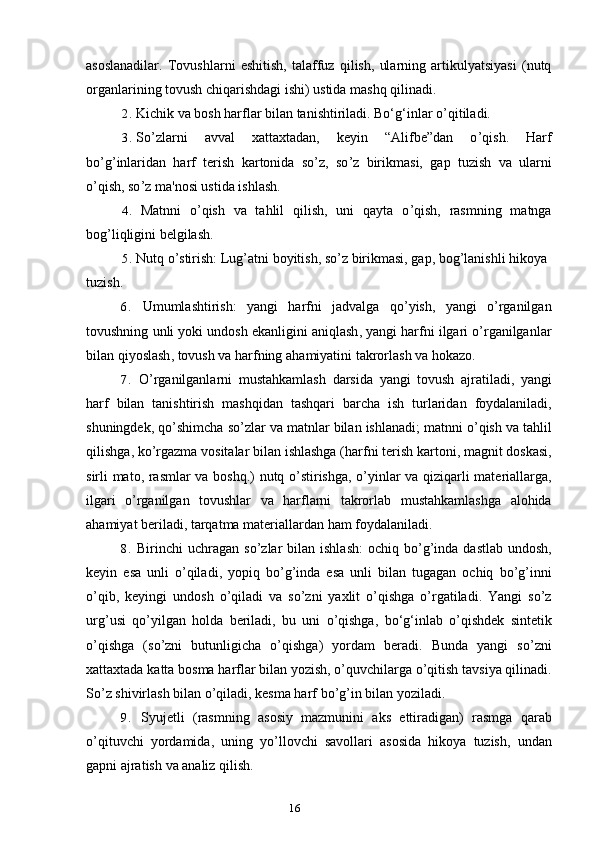 16asoslanadilar.   Tovushlarni   eshitish,   talaffuz   qilish,   ularning   artikulyatsiyasi   (nutq
organlarining tovush chiqarishdagi ishi) ustida mashq qilinadi.
2. Kichik va bosh harflar bilan tanishtiriladi. Bo‘g‘inlar o ’ qitiladi.
3. So ’ zlarni   avval   xattaxtadan,   keyin   “Alifbe”dan   o ’ qish.   Harf
bo ’ g ’ inlaridan   harf   terish   kartonida   so ’ z,   so ’ z   birikmasi,   gap   tuzish   va   ularni
o ’ qish, so ’ z ma'nosi ustida ishlash.
4. Matnni   o ’ qish   va   tahlil   qilish,   uni   qayta   o ’ qish,   rasmning   matnga
bog ’ liqligini belgilash.
5. Nutq o ’ stirish: Lug ’ atni boyitish, so ’ z birikmasi, gap, bog ’ lanishli hikoya
tuzish.
6. Umumlashtirish :   yangi   harfni   jadvalga   qo ’ yish ,   yangi   o ’ rganilgan
tovushning   unli   yoki   undosh   ekanligini   aniqlash ,  yangi   harfni   ilgari   o ’ rganilganlar
bilan   qiyoslash ,  tovush   va   harfning   ahamiyatini   takrorlash   va   hokazo .
7. O ’ rganilganlarni   mustahkamlash   darsida   yangi   tovush   ajratiladi ,   yangi
harf   bilan   tanishtirish   mashqidan   tashqari   barcha   ish   turlaridan   foydalaniladi ,
shuningdek ,  qo ’ shimcha   so ’ zlar   va   matnlar   bilan   ishlanadi ;  matnni   o ’ qish   va   tahlil
qilishga ,  ko ’ rgazma   vositalar   bilan   ishlashga  ( harfni   terish   kartoni ,  magnit   doskasi ,
sirli   mato ,   rasmlar   va   boshq .)   nutq   o ’ stirishga ,   o ’ yinlar   va   qiziqarli   materiallarga ,
ilgari   o ’ rganilgan   tovushlar   va   harflarni   takrorlab   mustahkamlashga   alohida
ahamiyat   beriladi ,  tarqatma   materiallardan   ham   foydalaniladi .
8. Birinchi   uchragan   so ’ zlar   bilan   ishlash :   ochiq   bo ’ g ’ inda   dastlab   undosh ,
keyin   esa   unli   o ’ qiladi ,   yopiq   bo ’ g ’ inda   esa   unli   bilan   tugagan   ochiq   bo ’ g ’ inni
o ’ qib ,   keyingi   undosh   o ’ qiladi   va   so ’ zni   yaxlit   o ’ qishga   o ’ rgatiladi .   Yangi   so ’ z
urg ’ usi   qo ’ yilgan   holda   beriladi ,   bu   uni   o ’ qishga ,   bo ‘ g ‘ inlab   o ’ qishdek   sintetik
o ’ qishga   ( so ’ zni   butunligicha   o ’ qishga )   yordam   beradi .   Bunda   yangi   so ’ zni
xattaxtada   katta   bosma   harflar   bilan   yozish ,  o ’ quvchilarga   o ’ qitish   tavsiya   qilinadi .
So ’ z shivirlash bilan o ’ qiladi, kesma harf bo ’ g ’ in bilan yoziladi.
9. Syujetli   ( rasmning   asosiy   mazmunini   aks   ettiradigan )   rasmga   qarab
o ’ qituvchi   yordamida ,   uning   yo ’ llovchi   savollari   asosida   hikoya   tuzish ,   undan
gapni   ajratish   va   analiz   qilish . 