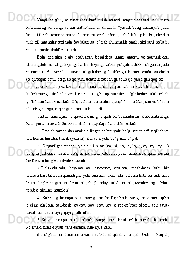 17Yangi   bo ’ g ’ in ,   so ’ z   tuzishda   harf   terish   matosi ,   magnit   doskasi ,   sirli   mato
kabilarning   va   yangi   so ’ zni   xattaxtada   va   daftarda   “ yasash ” ning   ahamiyati   juda
katta .  O ’ qish   uchun   xilma - xil   bosma   materiallardan   qanchalik   ko ’ p   bo ’ lsa ,  ulardan
turli   xil   mashqlar   tuzishda   foydalanilsa ,   o ’ qish   shunchalik   ongli ,   qiziqarli   bo ’ ladi ,
malaka   puxta   shakllantiriladi .
Bola   endigina   o ’ qiy   boshlagan   bosqichda   ularni   qatorni   yo ’ qotmaslikka ,
shuningdek ,  so ’ zdagi   keyingi   harfni ,  keyingi   so ’ zni   yo ’ qotmaslikka   o ’ rgatish   juda
muhimdir .   Bu   vazifani   savod   o ’ rgatishning   boshlang ’ ich   bosqichida   xatcho ’ p
( o ’ qiyotgan   betni   belgilab   qo ’ yish   uchun   kitob   ichiga   solib   qo ’ yiladigan   qog ’ oz
yoki lentacha) va tayoqcha bajaradi. O ’ qilayotgan qatorni kuzatib borish
ko ’ nikmasiga   sinf   o ’ quvchilaridan   o ’ rtog ’ ining   xatosini   to‘g‘rilashni   talab   qilish
yo ’ li bilan ham erishiladi. O’quvchilar bu talabni qiziqib bajaradilar, shu yo ’ l bilan
ularning darsga, o ’ qishga e'tibori jalb etiladi.
Sintez   mashqlari   o ’ quvchilarning   o ’ qish   ko ’ nikmalarini   shakllantirishga
katta yordam beradi.Sintez mashqlari quyidagicha tashkil etiladi:
1. Tovush tomonidan analiz qilingan so ’ zni yoki bo‘g‘inni talaffuz qilish va
uni kesma harfdan tuzish (yozish); shu so ’ z yoki bo‘g‘inni o ’ qish.
2. O ’ rganilgan   undosh   yoki   unli   bilan   (na,   ni,   no;   la,   lo,   li;   ay,   uy,   oy,   ...)
bo ’ g ’ in   jadvalini   tuzish;   bo ’ g ’ in   jadvalini   kitobdan   yoki   matndan   o ’ qish;   kesma
harflardan bo ’ g ’ in jadvalini tuzish.
3. Bola-lola-tola,   boy-soy-loy,   baxt-taxt,   ona-ota,   mosh-bosh   kabi   bir
undosh harf bilan farqlanadigan yoki ona-ana, ukki-ikki, osh-ish kabi bir unli harf
bilan   farqlanadigan   so ’ zlarni   o ’ qish   (bunday   so ’ zlarni   o ’ quvchilarning   o ’ zlari
topib o ’ qishlari mumkin).
4. So ’ zning   boshiga   yoki   oxiriga   bir   harf   qo ’ shib,   yangi   so ’ z   hosil   qilib
o ’ qish:   ola-lola,   osh-bosh,   oy-toy,   boy,   soy,   loy;   o ’ roq-so ’ roq;   ol-xol,   sol;   sava-
savat; son-oson; ayiq-qayiq; olti-oltin.
5. So ’ z   o ’ rtasiga   harf   qo ’ shib,   yangi   so ’ z   hosil   qilib   o ’ qish:   ko ’ mak-
ko ’ lmak, zirak-ziyrak, tana-tashna, sila-siyla kabi.
6. Bo‘g‘inlarni almashtirib yangi so ’ z hosil qilish va o ’ qish: Gulnor-Norgul, 