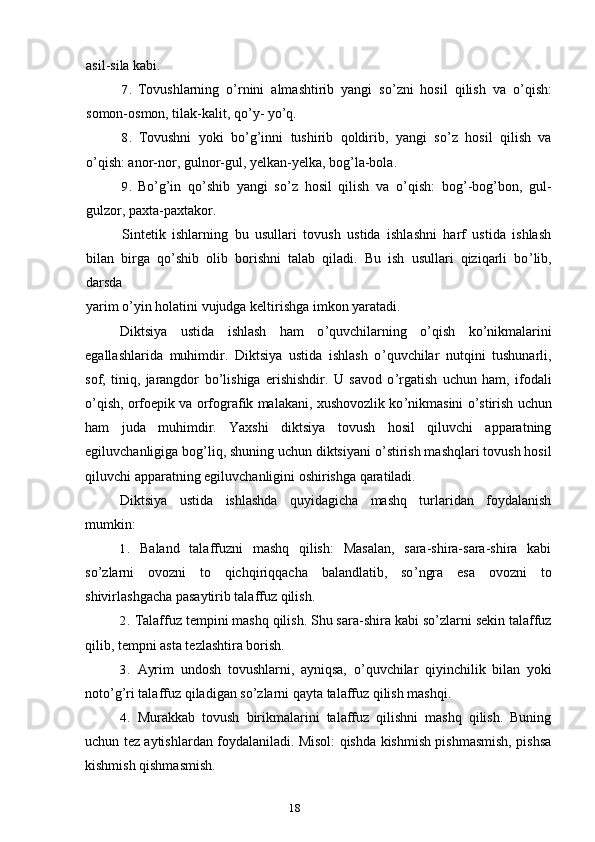 18asil-sila kabi.
7. Tovushlarning   o ’ rnini   almashtirib   yangi   so ’ zni   hosil   qilish   va   o ’ qish:
somon-osmon, tilak-kalit, qo ’ y- yo ’ q.
8. Tovushni   yoki   bo ’ g ’ inni   tushirib   qoldirib,   yangi   so ’ z   hosil   qilish   va
o ’ qish: anor-nor, gulnor-gul, yelkan-yelka, bog ’ la-bola.
9. Bo ’ g ’ in   qo ’ shib   yangi   so ’ z   hosil   qilish   va   o ’ qish:   bog ’ -bog ’ bon,   gul-
gulzor, paxta-paxtakor.
Sintetik   ishlarning   bu   usullari   tovush   ustida   ishlashni   harf   ustida   ishlash
bilan   birga   qo ’ shib   olib   borishni   talab   qiladi.   Bu   ish   usullari   qiziqarli   bo ’ lib,
darsda
yarim o ’ yin holatini vujudga keltirishga imkon yaratadi.
Diktsiya   ustida   ishlash   ham   o ’ quvchilarning   o ’ qish   ko ’ nikmalarini
egallashlarida   muhimdir.   Diktsiya   ustida   ishlash   o ’ quvchilar   nutqini   tushunarli,
sof,   tiniq,   jarangdor   bo ’ lishiga   erishishdir.   U   savod   o ’ rgatish   uchun   ham,   ifodali
o ’ qish, orfoepik va orfografik malakani, xushovozlik ko ’ nikmasini o ’ stirish uchun
ham   juda   muhimdir.   Yaxshi   diktsiya   tovush   hosil   qiluvchi   apparatning
egiluvchanligiga bog ’ liq, shuning uchun diktsiyani o ’ stirish mashqlari tovush hosil
qiluvchi apparatning egiluvchanligini oshirishga qaratiladi.
Diktsiya   ustida   ishlashda   quyidagicha   mashq   turlaridan   foydalanish
mumkin:
1. Baland   talaffuzni   mashq   qilish:   Masalan,   sara-shira-sara-shira   kabi
so ’ zlarni   ovozni   to   qichqiriqqacha   balandlatib,   so ’ ngra   esa   ovozni   to
shivirlashgacha pasaytirib talaffuz qilish.
2. Talaffuz tempini mashq qilish. Shu sara-shira kabi so ’ zlarni sekin talaffuz
qilib, tempni asta tezlashtira borish.
3. Ayrim   undosh   tovushlarni,   ayniqsa,   o ’ quvchilar   qiyinchilik   bilan   yoki
noto ’ g ’ ri talaffuz qiladigan so ’ zlarni qayta talaffuz qilish mashqi.
4. Murakkab   tovush   birikmalarini   talaffuz   qilishni   mashq   qilish.   Buning
uchun tez aytishlardan foydalaniladi. Misol: qishda kishmish pishmasmish, pishsa
kishmish qishmasmish. 