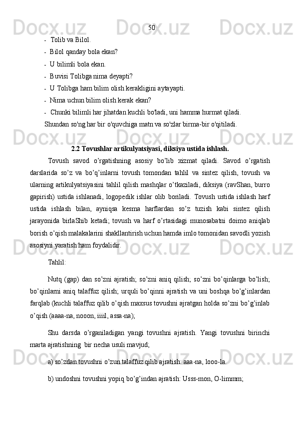 50
- Tolib va Bilol.
- Bilol qanday bola ekan?
- U bilimli bola ekan.
- Buvisi Tolibga nima deyapti?
- U Tolibga ham bilim olish kerakligini aytayapti.
- Nima uchun bilim olish kerak ekan?
- Chunki bilimli har jihatdan kuchli bo'ladi, uni hamma hurmat qiladi. 
Shundan so'ng har bir o'quvchiga matn va so'zlar birma-bir o'qitiladi.
2.2 Tovushlar artikulyatsiyasi, diksiya ustida ishlash.
Tovush   savod   o’rgatishning   asosiy   bo’lib   xizmat   qiladi.   Savod   o’rgatish
darslarida   so’z   va   bo’q’inlarni   tovush   tomondan   tahlil   va   sintеz   qilish,   tovush   va
ularning artikulyatsiyasini  tahlil qilish mashqlar  o’tkaziladi, diksiya (ravShan, burro
gapirish)   ustida   ishlanadi,   logopеdik   ishlar   olib   boriladi.   Tovush   ustida   ishlash   harf
ustida   ishlash   bilan,   ayniqsa   kеsma   harflardan   so’z   tuzish   kabi   sintеz   qilish
jarayonida   birlaShib   kеtadi;   tovush   va   harf   o’rtasidagi   munosabatni   doimo   aniqlab
borish o’qish malakalarini shakllantirish uchun hamda imlo tomonidan savodli yozish
asosiyni yaratish ham foydalidir.
Tahlil:
Nutq   (gap)   dan   so’zni   ajratish;   so’zni   aniq   qilish;   so’zni   bo’qinlarga   bo’lish;
bo’qinlarni aniq talaffuz qilish;  urquli  bo’qinni  ajratish va uni boshqa bo’g’inlardan
farqlab (kuchli talaffuz qilib o’qish maxsus tovushni ajratgan holda so’zni bo’g’inlab
o’qish (aaaa-na, nooon, iiiil, assa-na);
Shu   darsda   o’rganiladigan   yangi   tovushni   ajratish.   Yangi   tovushni   birinchi
marta ajratishning  bir nеcha usuli mavjud;
a) so’zdan tovushni o’zun talaffuz qilib ajratish: aaa-na, looo-la.
b) undoshni tovushni yopiq bo’g’indan ajratish: Usss-mon, O-limmm;