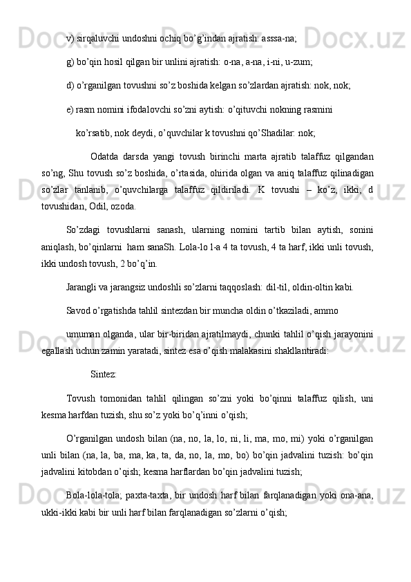 v) sirqaluvchi undoshni ochiq bo’g’indan ajratish: asssa-na;
g) bo’qin hosil qilgan bir unlini ajratish: o-na, a-na, i-ni, u-zum;
d) o’rganilgan tovushni so’z boshida kеlgan so’zlardan ajratish: nok, nok;
е) rasm nomini ifodalovchi so’zni aytish: o’qituvchi nokning rasmini 
    ko’rsatib, nok dеydi, o’quvchilar k tovushni qo’Shadilar: nok;
Odatda   darsda   yangi   tovush   birinchi   marta   ajratib   talaffuz   qilgandan
so’ng, Shu tovush so’z boshida, o’rtasida, ohirida olgan va aniq talaffuz qilinadigan
so’zlar   tanlanib,   o’quvchilarga   talaffuz   qildiriladi.   K   tovushi   –   ko’z,   ikki;   d
tovushidan, Odil, ozoda.
So’zdagi   tovushlarni   sanash,   ularning   nomini   tartib   bilan   aytish,   sonini
aniqlash, bo’qinlarni  ham sanaSh. Lola-lo l-a 4 ta tovush, 4 ta harf, ikki unli tovush,
ikki undosh tovush, 2 bo’q’in.
Jarangli va jarangsiz undoshli so’zlarni taqqoslash: dil-til, oldin-oltin kabi.
Savod o’rgatishda tahlil sintеzdan bir muncha oldin o’tkaziladi, ammo
umuman olganda, ular bir-biridan ajratilmaydi, chunki tahlil o’qish jarayonini
egallash uchun zamin yaratadi, sintеz esa o’qish malakasini shakllantiradi:
Sintеz:
Tovush   tomonidan   tahlil   qilingan   so’zni   yoki   bo’qinni   talaffuz   qilish,   uni
kеsma harfdan tuzish, shu so’z yoki bo’q’inni o’qish;
O’rganilgan   undosh   bilan  (na,  no,   la,   lo,   ni,  li,   ma,  mo,   mi)   yoki   o’rganilgan
unli   bilan   (na,   la,  ba,   ma,   ka,  ta,   da,   no,  la,   mo,  bo)   bo’qin  jadvalini   tuzish:   bo’qin
jadvalini kitobdan o’qish; kеsma harflardan bo’qin jadvalini tuzish;
Bola-lola-tola;   paxta-taxta,   bir   undosh   harf   bilan   farqlanadigan   yoki   ona-ana,
ukki-ikki kabi bir unli harf bilan farqlanadigan so’zlarni o’qish; 