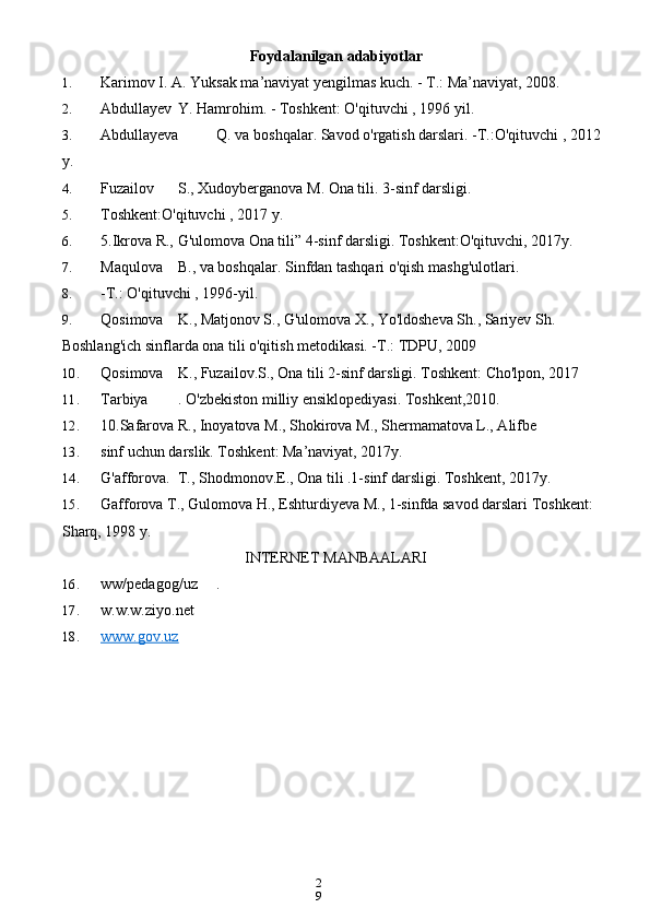 2
9Foydalanilgan adabiyotlar
1. Karimov I. A. Yuksak ma’naviyat yengilmas kuch. - T.: Ma’naviyat, 2008.
2. Abdullayev Y. Hamrohim. - Toshkent: O'qituvchi , 1996 yil.
3. Abdullayeva Q. va boshqalar. Savod o'rgatish darslari. -T.:O'qituvchi , 2012 
y.
4. Fuzailov S., Xudoyberganova M. Ona tili. 3-sinf darsligi.
5. Toshkent:O'qituvchi , 2017 y.
6. 5.Ikrova R., G'ulomova Ona tili” 4-sinf darsligi. Toshkent:O'qituvchi, 2017y.
7. Maqulova B., va boshqalar. Sinfdan tashqari o'qish mashg'ulotlari.
8. -T.: O'qituvchi , 1996-yil.
9. Qosimova K., Matjonov S., G'ulomova X., Yo'ldosheva Sh., Sariyev Sh. 
Boshlang'ich sinflarda ona tili o'qitish metodikasi. -T.: TDPU, 2009
10. Qosimova K., Fuzailov.S., Ona tili 2-sinf darsligi. Toshkent: Cho'lpon, 2017
11. Tarbiya . O'zbekiston milliy ensiklopediyasi. Toshkent,2010.
12. 10.Safarova R., Inoyatova M., Shokirova M., Shermamatova L., Alifbe
13. sinf uchun darslik. Toshkent: Ma’naviyat, 2017y.
14. G'afforova. T., Shodmonov.E., Ona tili .1-sinf darsligi. Toshkent, 2017y.
15. Gafforova T., Gulomova H., Eshturdiyeva M., 1-sinfda savod darslari Toshkent: 
Sharq, 1998 y. 
INTERNET MANBAALARI
16. ww/pedagog/uz .
17. w.w.w.ziyo.net
18. www.gov.uz    