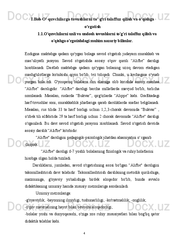 4I.Bob O' quvchilarga tovushlarni to' g'ri talaffuz qilish va o'qishga
o'rgatish
1.1.O'quvchilarni unli va undosh tovushlarni to'g'ri talaffuz qilish va
o'qishga o'rgatishdagi muhim nazariy bilimlar.
Endigina  maktabga  qadam  qo'ygan  bolaga  savod  o'rgatish  judayam   murakkab  va
mas’uliyatli   jarayon.   Savod   o'rgatishda   asosiy   o'quv   quroli   “Alifbe”   darsligi
hisoblanadi.   Dastlab   maktabga   qadam   qo'ygan   bolaning   uzoq   davom   etadigan
mashg'ulotlarga   ko'nikishi   qiyin   bo'lib,   tez   toliqadi.   Chunki,   u   kechagina   o'ynab
yurgan   bola   edi.   O'yinqaroq   bolalarni   ilm   olamiga   olib   kirishda   asosiy   manbaa
“Alifbe”   darsligidir.   “Alifbe"   darsligi   barcha   millatlarda   mavjud   bo'lib,   turlicha
nomlanadi.   Masalan,   ruslarda   “Bukvar”,   qirg'izlarda   “Alippe”   kabi.   Grafikadagi
harf-tovushlar soni, murakkablik jihatlariga qarab darsliklarda soatlar belgilanadi.
Masalan,   rus   tilida   33   ta   harf   borligi   uchun   1,2,3-chorak   davomida   “Bukvar”   ,
o'zbek tili alfabitida 29 ta harf borligi uchun 2 chorak davomida “Alifbe" darsligi
o'rganiladi. Bu davr savod o'rgatish jarayoni xisoblanadi. Savod o'rgatish davrida
asosiy darslik “Alifbe" kitobidir.
“Alifbe" darsligini pedagogik-psixologik jihatdan ahamiyatini o' rganib 
chiqsak.
“Alifbe" darsligi 6-7 yoshli bolalarning fiziologik va ruhiy holatlarini 
hisobga olgan holda tuziladi.
Darsliklarni,   jumladan,   savod   o'rgatishning   asosi   bo'lgan   “Alifbe"   darsligini
takomillashtirish davr talabidir. Takomillashtirish darslikning metodik qurilishiga,
mazmuniga,   g'oyaviy   yo'nalishiga   birdek   aloqador   bo'lib,   bunda   avvalo
didaktikaning umumiy hamda xususiy mezonlariga asoslaniladi.
Umimiy mezonlariga:
-g'oyaviylik; -bayonning ilmiyligi, tushunarliligi; -ko'rsatmalilik; -onglilik;
-o'quv materialining hayot bilan bevosita aloqadorligi;
-bolalar   yoshi   va   dunyoqarashi,   o'ziga   xos   ruhiy   xususiyatlari   bilan   bog'liq   qator
didaktik talablar kabi. 