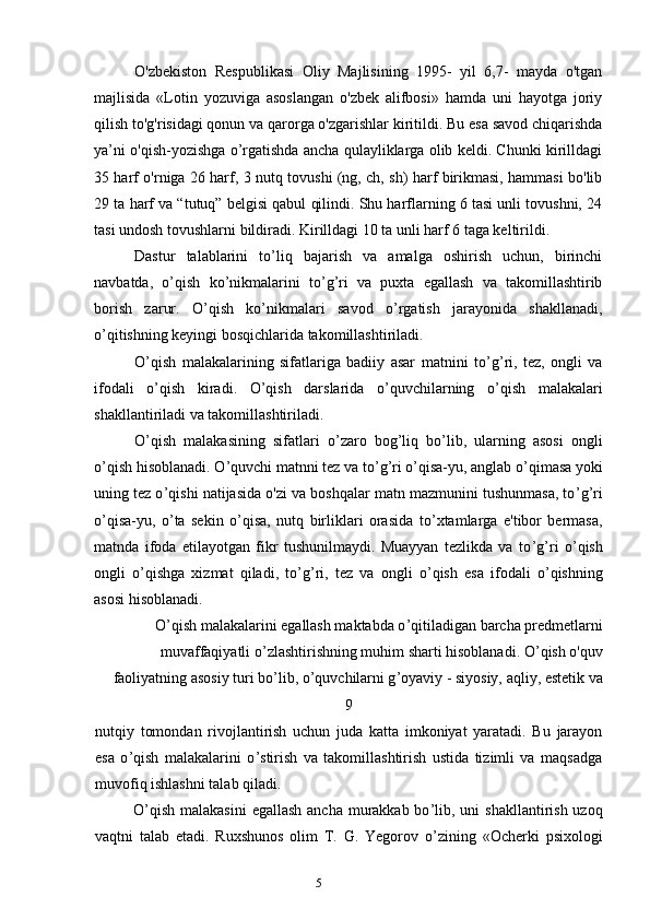 5O'zbekiston   Respublikasi   Oliy   Majlisining   1995-   yil   6,7-   mayda   o'tgan
majlisida   «Lotin   yozuviga   asoslangan   o'zbek   alifbosi»   hamda   uni   hayotga   joriy
qilish to'g'risidagi qonun va qarorga o'zgarishlar kiritildi. Bu esa savod chiqarishda
ya’ni o'qish-yozishga o’rgatishda ancha qulayliklarga olib keldi. Chunki kirilldagi
35 harf o'rniga 26 harf, 3 nutq tovushi (ng, ch, sh) harf birikmasi, hammasi bo'lib
29 ta harf va “tutuq” belgisi qabul qilindi. Shu harflarning 6 tasi unli tovushni, 24
tasi undosh tovushlarni bildiradi. Kirilldagi 10 ta unli harf 6 taga keltirildi.
Dastur   talablarini   to ’ liq   bajarish   va   amalga   oshirish   uchun,   birinchi
navbatda,   o ’ qish   ko ’ nikmalarini   to ’ g ’ ri   va   puxta   egallash   va   takomillashtirib
borish   zarur.   O ’ qish   ko ’ nikmalari   savod   o ’ rgatish   jarayonida   shakllanadi,
o ’ qitishning keyingi bosqichlarida takomillashtiriladi.
O ’ qish   malakalarining   sifatlariga   badiiy   asar   matnini   to ’ g ’ ri,   tez,   ongli   va
ifodali   o ’ qish   kiradi.   O ’ qish   darslarida   o ’ quvchilarning   o ’ qish   malakalari
shakllantiriladi va takomillashtiriladi.
O ’ qish   malakasining   sifatlari   o ’ zaro   bog ’ liq   bo ’ lib,   ularning   asosi   ongli
o ’ qish hisoblanadi. O ’ quvchi matnni tez va to ’ g ’ ri o ’ qisa-yu, anglab o ’ qimasa yoki
uning tez o ’ qishi natijasida o'zi va boshqalar matn mazmunini tushunmasa, to ’ g ’ ri
o ’ qisa-yu,   o ’ ta   sekin   o ’ qisa,   nutq   birliklari   orasida   to ’ xtamlarga   e'tibor   bermasa,
matnda   ifoda   etilayotgan   fikr   tushunilmaydi.   Muayyan   tezlikda   va   to ’ g ’ ri   o ’ qish
ongli   o ’ qishga   xizmat   qiladi,   to ’ g ’ ri,   tez   va   ongli   o ’ qish   esa   ifodali   o ’ qishning
asosi hisoblanadi.
O ’ qish malakalarini egallash maktabda o ’ qitiladigan barcha predmetlarni
muvaffaqiyatli o ’ zlashtirishning muhim sharti hisoblanadi. O ’ qish o'quv
faoliyatning asosiy turi bo ’ lib, o ’ quvchilarni g ’ oyaviy - siyosiy, aqliy, estetik va
9
nutqiy   tomondan   rivojlantirish   uchun   juda   katta   imkoniyat   yaratadi.   Bu   jarayon
esa   o ’ qish   malakalarini   o ’ stirish   va   takomillashtirish   ustida   tizimli   va   maqsadga
muvofiq ishlashni talab qiladi.
O ’ qish malakasini  egallash ancha murakkab bo ’ lib, uni  shakllantirish uzoq
vaqtni   talab   etadi.   Ruxshunos   olim   T.   G.   Yegorov   o ’ zining   «Ocherki   psixologi 