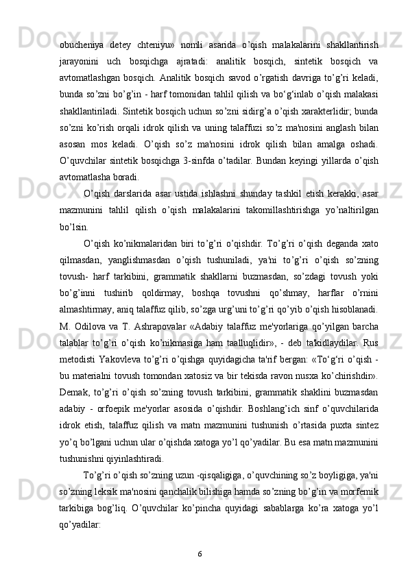 6obucheniya   detey   chteniyu»   nomli   asarida   o ’ qish   malakalarini   shakllantirish
jarayonini   uch   bosqichga   ajratadi:   analitik   bosqich,   sintetik   bosqich   va
avtomatlashgan   bosqich.   Analitik   bosqich   savod   o ’ rgatish   davriga   to ’ g ’ ri   keladi,
bunda so ’ zni bo ’ g ’ in - harf tomonidan tahlil qilish va bo‘g‘inlab o ’ qish malakasi
shakllantiriladi. Sintetik bosqich uchun so ’ zni sidirg’a o ’ qish xarakterlidir; bunda
so ’ zni   ko ’ rish   orqali   idrok   qilish   va   uning   talaffuzi   so ’ z   ma'nosini   anglash   bilan
asosan   mos   keladi.   O ’ qish   so ’ z   ma'nosini   idrok   qilish   bilan   amalga   oshadi.
O’quvchilar  sintetik bosqichga 3-sinfda o ’ tadilar. Bundan keyingi  yillarda o ’ qish
avtomatlasha boradi.
O ’ qish   darslarida   asar   ustida   ishlashni   shunday   tashkil   etish   kerakki,   asar
mazmunini   tahlil   qilish   o ’ qish   malakalarini   takomillashtirishga   yo ’ naltirilgan
bo ’ lsin.
O ’ qish   ko ’ nikmalaridan   biri   to ’ g ’ ri   o ’ qishdir.   To ’ g ’ ri   o ’ qish   deganda   xato
qilmasdan,   yanglishmasdan   o ’ qish   tushuniladi,   ya'ni   to ’ g ’ ri   o ’ qish   so ’ zning
tovush-   harf   tarkibini,   grammatik   shakllarni   buzmasdan,   so ’ zdagi   tovush   yoki
bo ’ g ’ inni   tushirib   qoldirmay,   boshqa   tovushni   qo ’ shmay,   harflar   o ’ rnini
almashtirmay, aniq talaffuz qilib, so ’ zga urg ’ uni to ’ g ’ ri qo ’ yib o ’ qish hisoblanadi.
M.   Odilova   va   T.   Ashrapovalar   «Adabiy   talaffuz   me'yorlariga   qo ’ yilgan   barcha
talablar   to ’ g ’ ri   o ’ qish   ko ’ nikmasiga   ham   taalluqlidir»,   -   deb   ta'kidlaydilar.   Rus
metodisti   Yakovleva  to ’ g ’ ri   o ’ qishga  quyidagicha  ta'rif   bergan:   «To‘g‘ri   o ’ qish  -
bu materialni tovush tomondan xatosiz va bir tekisda ravon nusxa ko ’ chirishdir».
Demak,   to ’ g ’ ri   o ’ qish   so ’ zning   tovush   tarkibini,   grammatik   shaklini   buzmasdan
adabiy   -   orfoepik   me'yorlar   asosida   o ’ qishdir.   Boshlang ’ ich   sinf   o ’ quvchilarida
idrok   etish,   talaffuz   qilish   va   matn   mazmunini   tushunish   o ’ rtasida   puxta   sintez
yo ’ q bo ’ lgani uchun ular o ’ qishda xatoga yo ’ l qo ’ yadilar. Bu esa matn mazmunini
tushunishni qiyinlashtiradi.
To ’ g ’ ri o ’ qish so ’ zning uzun -qisqaligiga, o ’ quvchining so ’ z boyligiga, ya'ni
so ’ zning leksik ma'nosini qanchalik bilishiga hamda so ’ zning bo ’ g ’ in va morfemik
tarkibiga   bog ’ liq.   O ’ quvchilar   ko ’ pincha   quyidagi   sabablarga   ko ’ ra   xatoga   yo ’ l
qo ’ yadilar: 