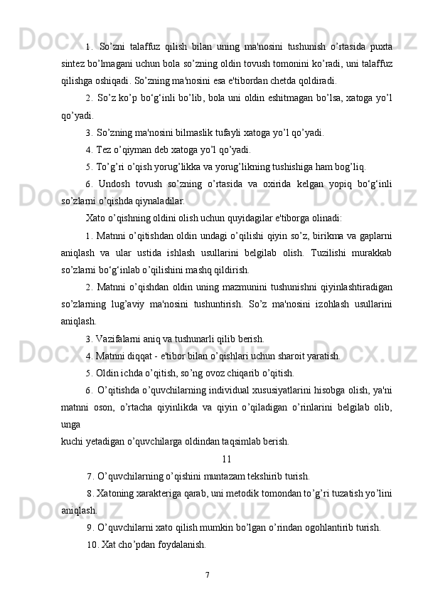 71. So ’ zni   talaffuz   qilish   bilan   uning   ma ' nosini   tushunish   o ’ rtasida   puxta
sintez   bo ’ lmagani   uchun   bola   so ’ zning   oldin   tovush   tomonini   ko ’ radi ,  uni   talaffuz
qilishga   oshiqadi .  So ’ zning ma'nosini esa e'tibordan chetda qoldiradi.
2. So ’ z   ko ’ p   bo ‘ g ‘ inli   bo ’ lib ,   bola   uni   oldin   eshitmagan   bo ’ lsa ,   xatoga   yo ’ l
qo ’ yadi .
3. So ’ zning   ma ' nosini   bilmaslik   tufayli   xatoga   yo ’ l   qo ’ yadi .
4. Tez   o ’ qiyman   deb   xatoga   yo ’ l   qo ’ yadi .
5. To ’ g ’ ri   o ’ qish   yorug ’ likka   va   yorug ’ likning   tushishiga   ham   bog ’ liq .
6. Undosh   tovush   so ’ zning   o ’ rtasida   va   oxirida   kelgan   yopiq   bo ‘ g ‘ inli
so ’ zlarni   o ’ qishda   qiynaladilar .
Xato o ’ qishning oldini olish uchun quyidagilar e'tiborga olinadi:
1. Matnni o ’ qitishdan oldin undagi o ’ qilishi qiyin so ’ z, birikma va gaplarni
aniqlash   va   ular   ustida   ishlash   usullarini   belgilab   olish.   Tuzilishi   murakkab
so ’ zlarni bo‘g‘inlab o ’ qilishini mashq qildirish.
2. Matnni   o ’ qishdan   oldin   uning   mazmunini   tushunishni   qiyinlashtiradigan
so ’ zlarning   lug ’ aviy   ma ' nosini   tushuntirish .   So ’ z   ma'nosini   izohlash   usullarini
aniqlash.
3. Vazifalarni aniq va tushunarli qilib berish.
4. Matnni diqqat - e'tibor bilan o ’ qishlari uchun sharoit yaratish.
5. Oldin ichda o ’ qitish, so ’ ng ovoz chiqarib o ’ qitish.
6. O ’ qitishda o ’ quvchilarning individual xususiyatlarini hisobga olish, ya'ni
matnni   oson,   o ’ rtacha   qiyinlikda   va   qiyin   o ’ qiladigan   o ’ rinlarini   belgilab   olib,
unga
kuchi yetadigan o ’ quvchilarga oldindan taqsimlab berish.
11
7. O ’ quvchilarning o ’ qishini muntazam tekshirib turish.
8. Xatoning xarakteriga qarab, uni metodik tomondan to ’ g ’ ri tuzatish yo ’ lini
aniqlash.
9. O ’ quvchilarni xato qilish mumkin bo ’ lgan o ’ rindan ogohlantirib turish.
10. Xat cho ’ pdan foydalanish. 