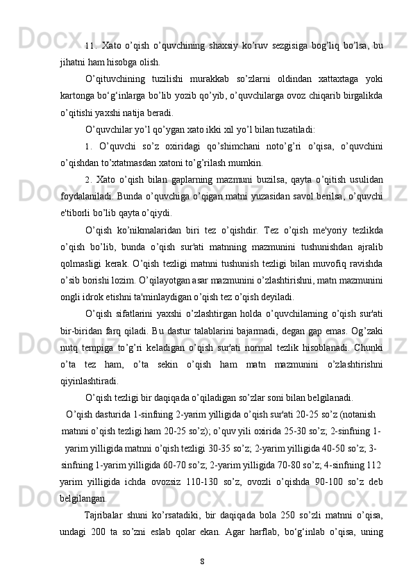 811. Xato   o ’ qish   o ’ quvchining   shaxsiy   ko ’ ruv   sezgisiga   bog ’ liq   bo ’ lsa ,   bu
jihatni   ham   hisobga   olish .
O ’ qituvchining   tuzilishi   murakkab   so ’ zlarni   oldindan   xattaxtaga   yoki
kartonga   bo ‘ g ‘ inlarga   bo ’ lib   yozib   qo ’ yib ,  o ’ quvchilarga   ovoz   chiqarib   birgalikda
o ’ qitishi   yaxshi   natija   beradi .
O ’ quvchilar yo ’ l qo ’ ygan xato ikki xil yo ’ l bilan tuzatiladi:
1. O ’ quvchi   so ’ z   oxiridagi   qo ’ shimchani   noto ’ g ’ ri   o ’ qisa,   o ’ quvchini
o ’ qishdan to ’ xtatmasdan xatoni to ’ g ’ rilash mumkin.
2. Xato   o ’ qish   bilan   gaplarning   mazmuni   buzilsa,   qayta   o ’ qitish   usulidan
foydalaniladi. Bunda o ’ quvchiga o ’ qigan matni yuzasidan savol berilsa, o ’ quvchi
e'tiborli bo ’ lib qayta o ’ qiydi.
O ’ qish   ko ’ nikmalaridan   biri   tez   o ’ qishdir.   Tez   o ’ qish   me'yoriy   tezlikda
o ’ qish   bo ’ lib,   bunda   o ’ qish   sur'ati   matnning   mazmunini   tushunishdan   ajralib
qolmasligi   kerak.   O ’ qish   tezligi   matnni   tushunish   tezligi   bilan   muvofiq   ravishda
o ’ sib borishi lozim. O ’ qilayotgan asar mazmunini o ’ zlashtirishni, matn mazmunini
ongli idrok etishni ta'minlaydigan o ’ qish tez o ’ qish deyiladi.
O ’ qish   sifatlarini   yaxshi   o ’ zlashtirgan   holda   o ’ quvchilarning   o ’ qish   sur'ati
bir-biridan farq qiladi. Bu dastur  talablarini  bajarmadi, degan gap emas.  Og ’ zaki
nutq   tempiga   to ’ g ’ ri   keladigan   o ’ qish   sur'ati   normal   tezlik   hisoblanadi.   Chunki
o ’ ta   tez   ham,   o ’ ta   sekin   o ’ qish   ham   matn   mazmunini   o ’ zlashtirishni
qiyinlashtiradi.
O ’ qish tezligi bir daqiqada o ’ qiladigan so ’ zlar soni bilan belgilanadi.
O ’ qish dasturida 1-sinfning 2-yarim yilligida o ’ qish sur'ati 20-25 so ’ z (notanish
matnni o ’ qish tezligi ham 20-25 so ’ z); o ’ quv yili oxirida 25-30 so ’ z; 2-sinfning 1-
yarim yilligida matnni o ’ qish tezligi 30-35 so ’ z; 2-yarim yilligida 40-50 so ’ z; 3-
sinfning 1-yarim yilligida 60-70 so ’ z; 2-yarim yilligida 70-80 so ’ z; 4-sinfning 1 12
yarim   yilligida   ichda   ovozsiz   110-130   so ’ z,   ovozli   o ’ qishda   90-100   so ’ z   deb
belgilangan.
Tajribalar   shuni   ko ’ rsatadiki,   bir   daqiqada   bola   250   so ’ zli   matnni   o ’ qisa,
undagi   200   ta   so ’ zni   eslab   qolar   ekan.   Agar   harflab,   bo‘g‘inlab   o ’ qisa,   uning 