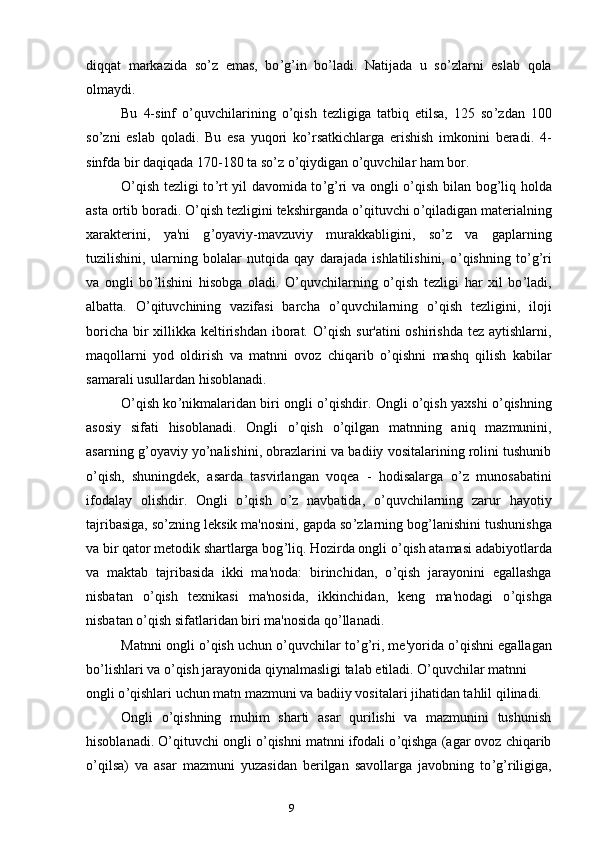9diqqat   markazida   so ’ z   emas,   bo ’ g ’ in   bo ’ ladi.   Natijada   u   so ’ zlarni   eslab   qola
olmaydi.
Bu   4-sinf   o ’ quvchilarining   o ’ qish   tezligiga   tatbiq   etilsa,   125   so ’ zdan   100
so ’ zni   eslab   qoladi.   Bu   esa   yuqori   ko ’ rsatkichlarga   erishish   imkonini   beradi.   4-
sinfda bir daqiqada 170-180 ta so ’ z o ’ qiydigan o ’ quvchilar ham bor.
O ’ qish tezligi to ’ rt yil davomida to ’ g ’ ri va ongli o ’ qish bilan bog ’ liq holda
asta ortib boradi. O ’ qish tezligini tekshirganda o ’ qituvchi o ’ qiladigan materialning
xarakterini,   ya'ni   g ’ oyaviy-mavzuviy   murakkabligini,   so ’ z   va   gaplarning
tuzilishini,   ularning   bolalar   nutqida   qay   darajada   ishlatilishini,   o ’ qishning   to ’ g ’ ri
va   ongli   bo ’ lishini   hisobga   oladi.   O ’ quvchilarning   o ’ qish   tezligi   har   xil   bo ’ ladi,
albatta.   O ’ qituvchining   vazifasi   barcha   o ’ quvchilarning   o ’ qish   tezligini,   iloji
boricha bir xillikka keltirishdan iborat. O ’ qish sur'atini oshirishda  tez aytishlarni,
maqollarni   yod   oldirish   va   matnni   ovoz   chiqarib   o ’ qishni   mashq   qilish   kabilar
samarali usullardan hisoblanadi.
O ’ qish ko ’ nikmalaridan biri ongli o ’ qishdir. Ongli o ’ qish yaxshi o ’ qishning
asosiy   sifati   hisoblanadi.   Ongli   o ’ qish   o ’ qilgan   matnning   aniq   mazmunini,
asarning g ’ oyaviy yo ’ nalishini, obrazlarini va badiiy vositalarining rolini tushunib
o ’ qish,   shuningdek,   asarda   tasvirlangan   voqea   -   hodisalarga   o ’ z   munosabatini
ifodalay   olishdir.   Ongli   o ’ qish   o ’ z   navbatida,   o ’ quvchilarning   zarur   hayotiy
tajribasiga, so ’ zning leksik ma'nosini, gapda so ’ zlarning bog ’ lanishini tushunishga
va bir qator metodik shartlarga bog ’ liq. Hozirda ongli o ’ qish atamasi adabiyotlarda
va   maktab   tajribasida   ikki   ma'noda:   birinchidan,   o ’ qish   jarayonini   egallashga
nisbatan   o ’ qish   texnikasi   ma'nosida,   ikkinchidan,   keng   ma'nodagi   o ’ qishga
nisbatan o ’ qish sifatlaridan biri ma'nosida qo ’ llanadi.
Matnni ongli o ’ qish uchun o ’ quvchilar to ’ g ’ ri, me'yorida o ’ qishni egallagan
bo ’ lishlari va o ’ qish jarayonida qiynalmasligi talab etiladi. O’quvchilar matnni
ongli o ’ qishlari uchun matn mazmuni va badiiy vositalari jihatidan tahlil qilinadi.
Ongli   o ’ qishning   muhim   sharti   asar   qurilishi   va   mazmunini   tushunish
hisoblanadi. O ’ qituvchi ongli o ’ qishni matnni ifodali o ’ qishga (agar ovoz chiqarib
o ’ qilsa)   va   asar   mazmuni   yuzasidan   berilgan   savollarga   javobning   to ’ g ’ riligiga,